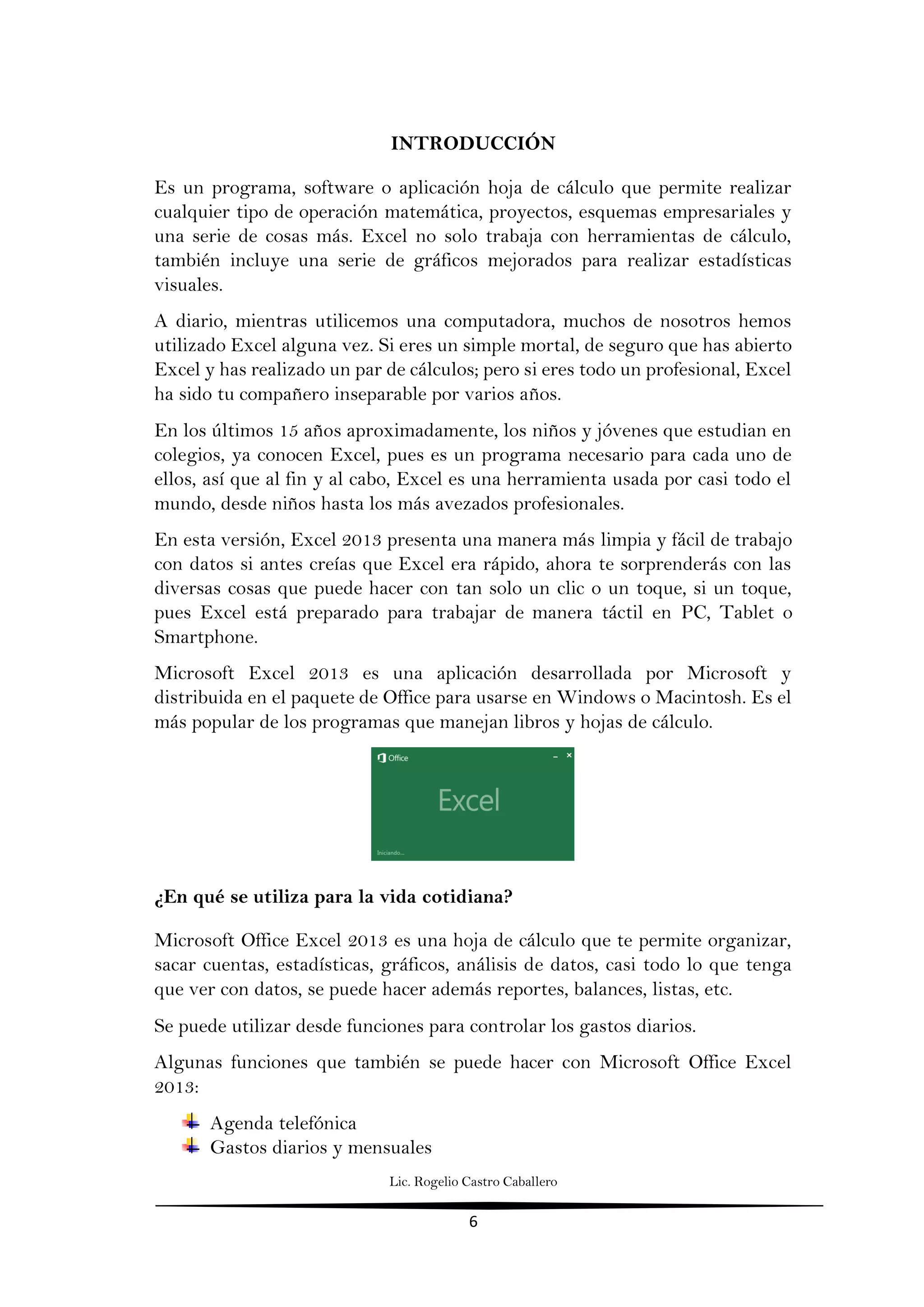Lic. Rogelio Castro Caballero
6
INTRODUCCIÓN
Es un programa, software o aplicación hoja de cálculo que permite realizar
cualquier tipo de operación matemática, proyectos, esquemas empresariales y
una serie de cosas más. Excel no solo trabaja con herramientas de cálculo,
también incluye una serie de gráficos mejorados para realizar estadísticas
visuales.
A diario, mientras utilicemos una computadora, muchos de nosotros hemos
utilizado Excel alguna vez. Si eres un simple mortal, de seguro que has abierto
Excel y has realizado un par de cálculos; pero si eres todo un profesional, Excel
ha sido tu compañero inseparable por varios años.
En los últimos 15 años aproximadamente, los niños y jóvenes que estudian en
colegios, ya conocen Excel, pues es un programa necesario para cada uno de
ellos, así que al fin y al cabo, Excel es una herramienta usada por casi todo el
mundo, desde niños hasta los más avezados profesionales.
En esta versión, Excel 2013 presenta una manera más limpia y fácil de trabajo
con datos si antes creías que Excel era rápido, ahora te sorprenderás con las
diversas cosas que puede hacer con tan solo un clic o un toque, si un toque,
pues Excel está preparado para trabajar de manera táctil en PC, Tablet o
Smartphone.
Microsoft Excel 2013 es una aplicación desarrollada por Microsoft y
distribuida en el paquete de Office para usarse en Windows o Macintosh. Es el
más popular de los programas que manejan libros y hojas de cálculo.
¿En qué se utiliza para la vida cotidiana?
Microsoft Office Excel 2013 es una hoja de cálculo que te permite organizar,
sacar cuentas, estadísticas, gráficos, análisis de datos, casi todo lo que tenga
que ver con datos, se puede hacer además reportes, balances, listas, etc.
Se puede utilizar desde funciones para controlar los gastos diarios.
Algunas funciones que también se puede hacer con Microsoft Office Excel
2013:
Agenda telefónica
Gastos diarios y mensuales
 