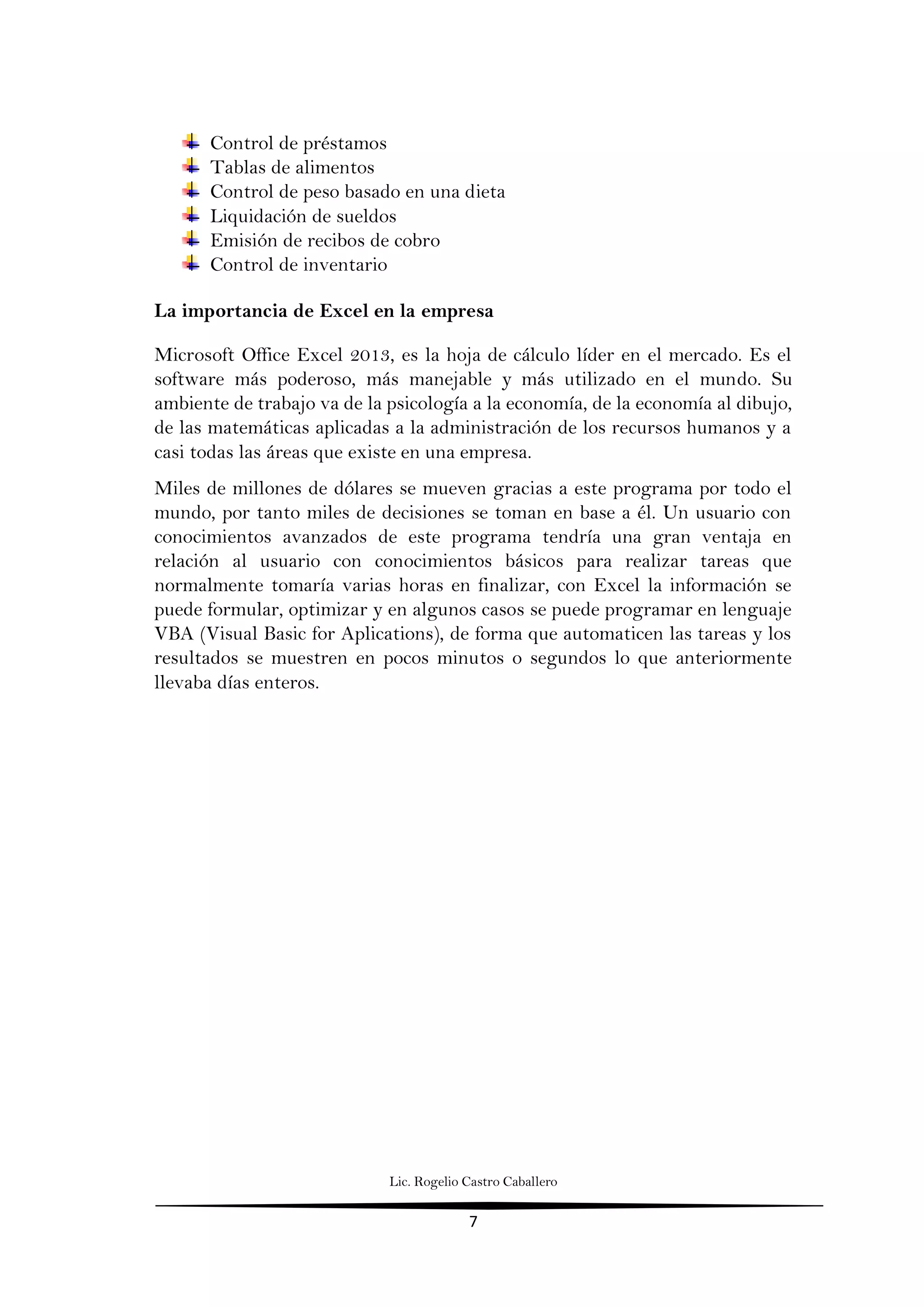 Lic. Rogelio Castro Caballero
7
Control de préstamos
Tablas de alimentos
Control de peso basado en una dieta
Liquidación de sueldos
Emisión de recibos de cobro
Control de inventario
La importancia de Excel en la empresa
Microsoft Office Excel 2013, es la hoja de cálculo líder en el mercado. Es el
software más poderoso, más manejable y más utilizado en el mundo. Su
ambiente de trabajo va de la psicología a la economía, de la economía al dibujo,
de las matemáticas aplicadas a la administración de los recursos humanos y a
casi todas las áreas que existe en una empresa.
Miles de millones de dólares se mueven gracias a este programa por todo el
mundo, por tanto miles de decisiones se toman en base a él. Un usuario con
conocimientos avanzados de este programa tendría una gran ventaja en
relación al usuario con conocimientos básicos para realizar tareas que
normalmente tomaría varias horas en finalizar, con Excel la información se
puede formular, optimizar y en algunos casos se puede programar en lenguaje
VBA (Visual Basic for Aplications), de forma que automaticen las tareas y los
resultados se muestren en pocos minutos o segundos lo que anteriormente
llevaba días enteros.
 