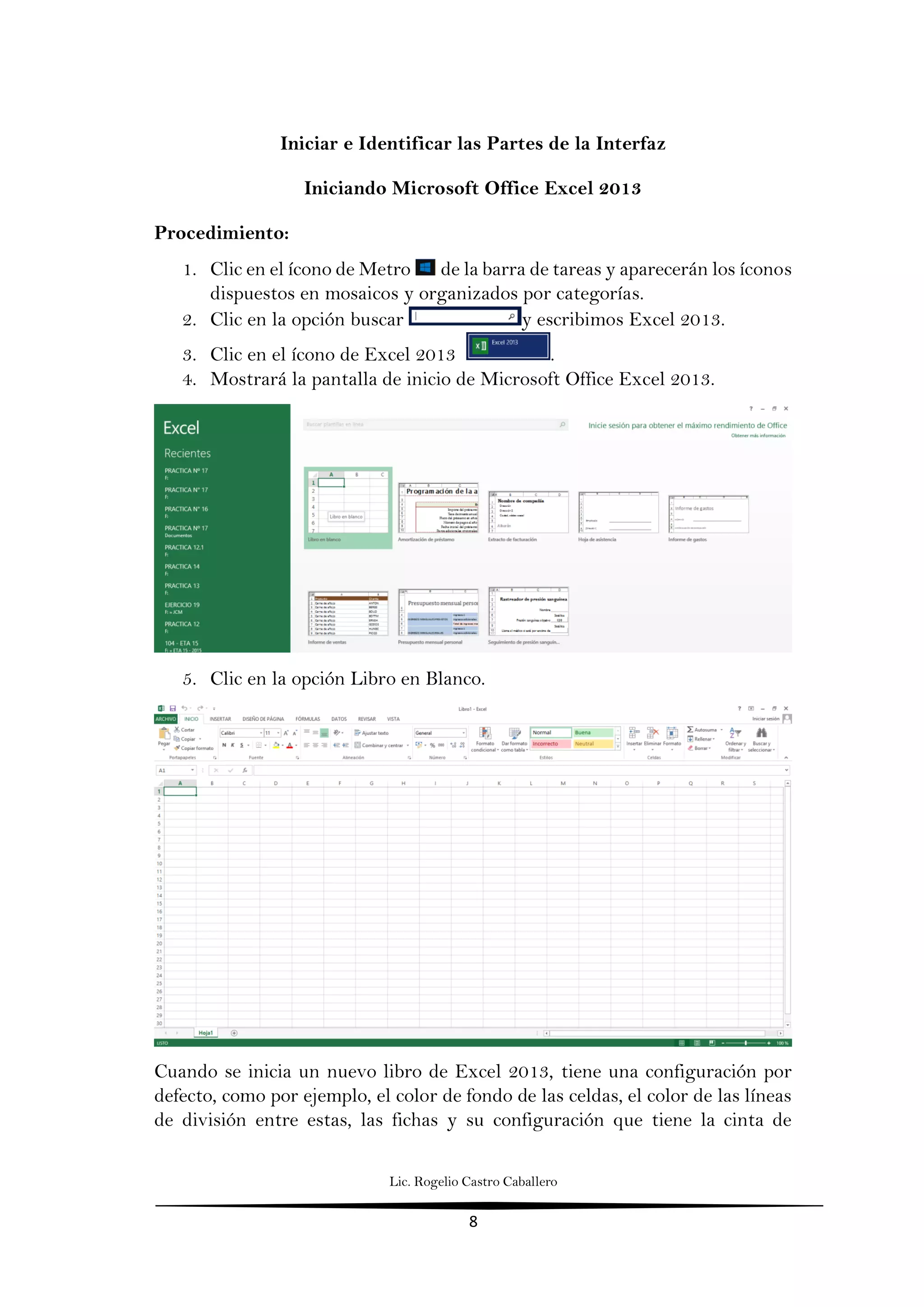 Lic. Rogelio Castro Caballero
8
Iniciar e Identificar las Partes de la Interfaz
Iniciando Microsoft Office Excel 2013
Procedimiento:
1. Clic en el ícono de Metro de la barra de tareas y aparecerán los íconos
dispuestos en mosaicos y organizados por categorías.
2. Clic en la opción buscar y escribimos Excel 2013.
3. Clic en el ícono de Excel 2013 .
4. Mostrará la pantalla de inicio de Microsoft Office Excel 2013.
5. Clic en la opción Libro en Blanco.
Cuando se inicia un nuevo libro de Excel 2013, tiene una configuración por
defecto, como por ejemplo, el color de fondo de las celdas, el color de las líneas
de división entre estas, las fichas y su configuración que tiene la cinta de
 