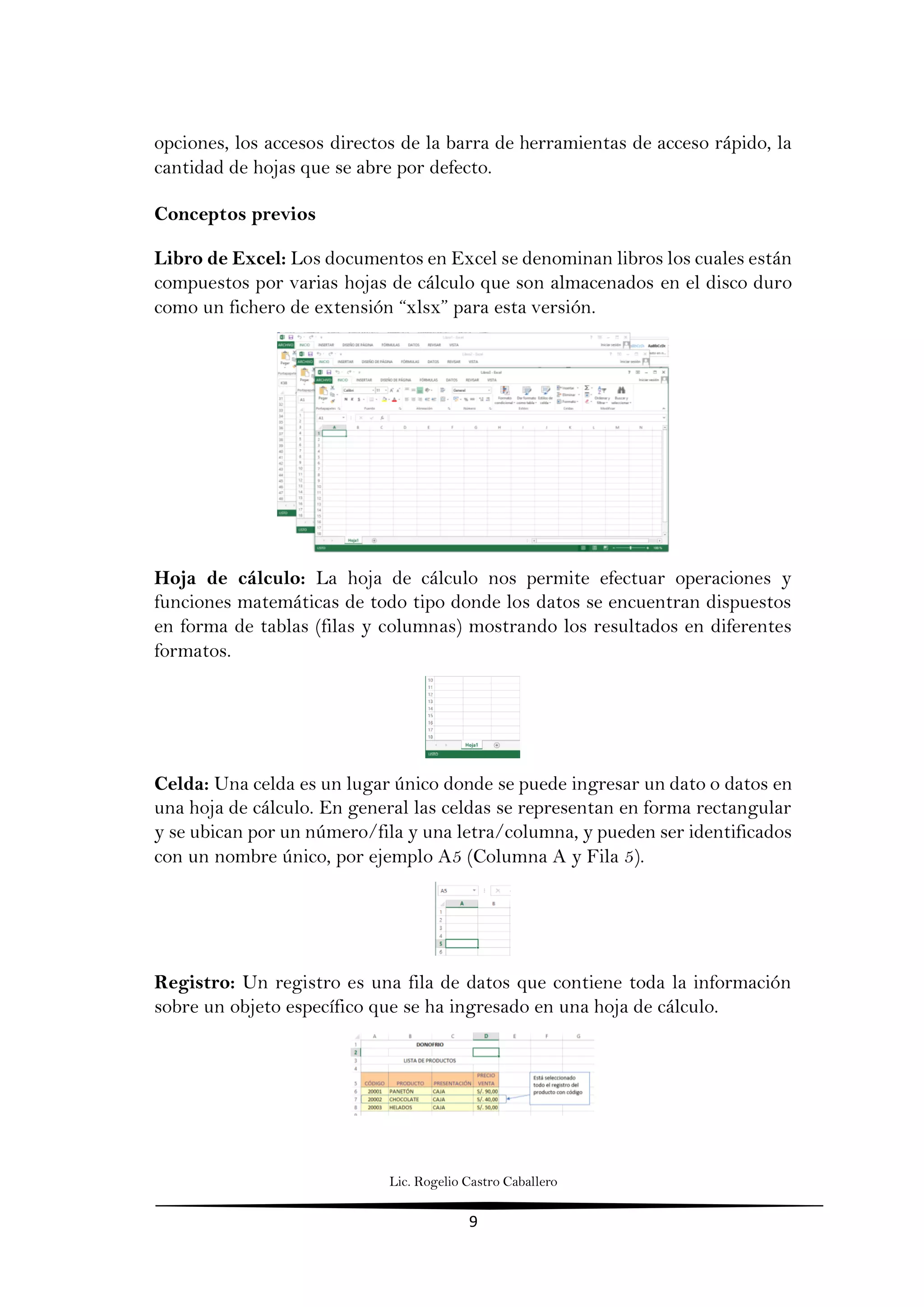 Lic. Rogelio Castro Caballero
9
opciones, los accesos directos de la barra de herramientas de acceso rápido, la
cantidad de hojas que se abre por defecto.
Conceptos previos
Libro de Excel: Los documentos en Excel se denominan libros los cuales están
compuestos por varias hojas de cálculo que son almacenados en el disco duro
como un fichero de extensión “xlsx” para esta versión.
Hoja de cálculo: La hoja de cálculo nos permite efectuar operaciones y
funciones matemáticas de todo tipo donde los datos se encuentran dispuestos
en forma de tablas (filas y columnas) mostrando los resultados en diferentes
formatos.
Celda: Una celda es un lugar único donde se puede ingresar un dato o datos en
una hoja de cálculo. En general las celdas se representan en forma rectangular
y se ubican por un número/fila y una letra/columna, y pueden ser identificados
con un nombre único, por ejemplo A5 (Columna A y Fila 5).
Registro: Un registro es una fila de datos que contiene toda la información
sobre un objeto específico que se ha ingresado en una hoja de cálculo.
 