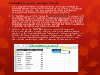 Necesidad de buscar por dos criterios
 En la siguiente imagen puedes observar una rango de datos en
donde la primer columna es el Nombre de un alumno y la segunda
columna su Apellido. Para este ejemplo estamos buscando la
calificación de Alejandra utilizando la función BUSCARV.
 El resultado es correcto, ya que la función BUSCARV nos devuelve la
calificación 91 que corresponde a Alejandra Rodríguez. El problema
se presenta cuando queremos encontrar la calificación de Alejandra
Gómez, ya que no hay una manera evidente de indicar a la función
BUSCARV un segundo criterio donde, además del nombre, podamos
especificar el apellido que estamos buscando.
 Además, la función BUSCARV siempre devolverá la primera
ocurrencia del valor buscado así que, no importa cuántas veces
realicemos la búsqueda del valor “Alejandra”, siempre obtendremos
el valor 91 porque será la primera ocurrencia encontrada. En este
tipo de casos necesitamos realizar una búsqueda indicando dos
criterios de manera que podamos obtener el valor correcto.
 