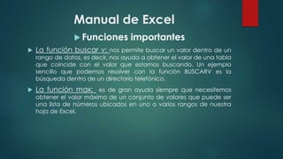 Manual de Excel
 Funciones importantes
 La función buscar v: nos permite buscar un valor dentro de un
rango de datos, es decir, nos ayuda a obtener el valor de una tabla
que coincide con el valor que estamos buscando. Un ejemplo
sencillo que podemos resolver con la función BUSCARV es la
búsqueda dentro de un directorio telefónico.
 La función max: es de gran ayuda siempre que necesitemos
obtener el valor máximo de un conjunto de valores que puede ser
una lista de números ubicados en uno o varios rangos de nuestra
hoja de Excel.
 