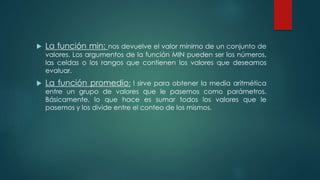  La función min: nos devuelve el valor mínimo de un conjunto de
valores. Los argumentos de la función MIN pueden ser los números,
las celdas o los rangos que contienen los valores que deseamos
evaluar.
 La función promedio: l sirve para obtener la media aritmética
entre un grupo de valores que le pasemos como parámetros.
Básicamente, lo que hace es sumar todos los valores que le
pasemos y los divide entre el conteo de los mismos.
 