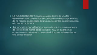  La función buscar h: busca un valor dentro de una fila y
devuelve el valor que ha sido encontrado o un error #N/A en caso
de no haberlo encontrado. Esta función es similar, en cierto sentido,
a la función BUSCARV.
 La función concatenar: nos permite unir dos o más cadenas
de texto en una misma celda lo cual es muy útil cuando nos
encontramos manipulando bases de datos y necesitamos hacer
una concatenación
 
