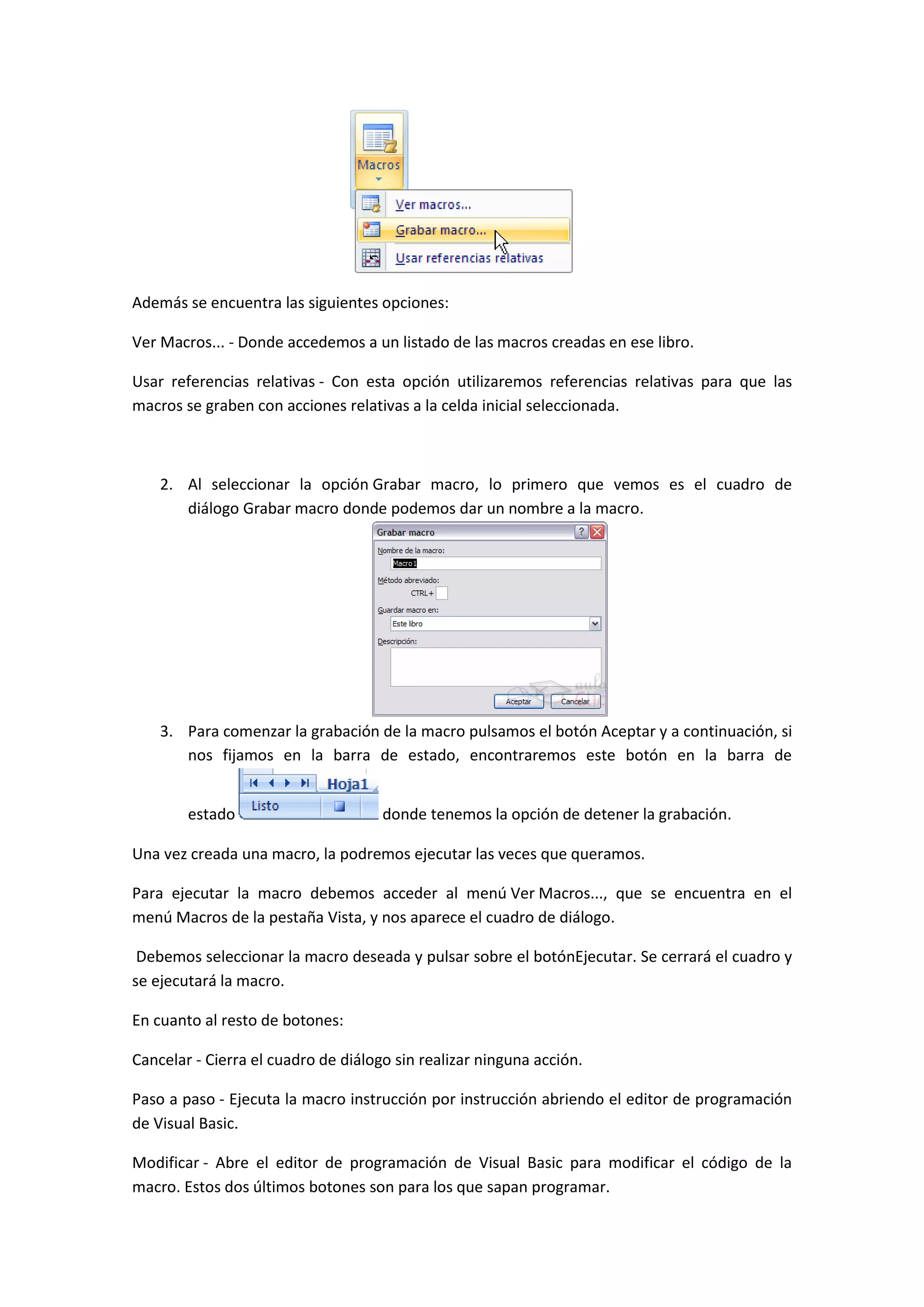 Además se encuentra las siguientes opciones:
Ver Macros... - Donde accedemos a un listado de las macros creadas en ese libro.
Usar referencias relativas - Con esta opción utilizaremos referencias relativas para que las
macros se graben con acciones relativas a la celda inicial seleccionada.

2. Al seleccionar la opción Grabar macro, lo primero que vemos es el cuadro de
diálogo Grabar macro donde podemos dar un nombre a la macro.

3. Para comenzar la grabación de la macro pulsamos el botón Aceptar y a continuación, si
nos fijamos en la barra de estado, encontraremos este botón en la barra de
estado

donde tenemos la opción de detener la grabación.

Una vez creada una macro, la podremos ejecutar las veces que queramos.
Para ejecutar la macro debemos acceder al menú Ver Macros..., que se encuentra en el
menú Macros de la pestaña Vista, y nos aparece el cuadro de diálogo.
Debemos seleccionar la macro deseada y pulsar sobre el botónEjecutar. Se cerrará el cuadro y
se ejecutará la macro.
En cuanto al resto de botones:
Cancelar - Cierra el cuadro de diálogo sin realizar ninguna acción.
Paso a paso - Ejecuta la macro instrucción por instrucción abriendo el editor de programación
de Visual Basic.
Modificar - Abre el editor de programación de Visual Basic para modificar el código de la
macro. Estos dos últimos botones son para los que sapan programar.

 