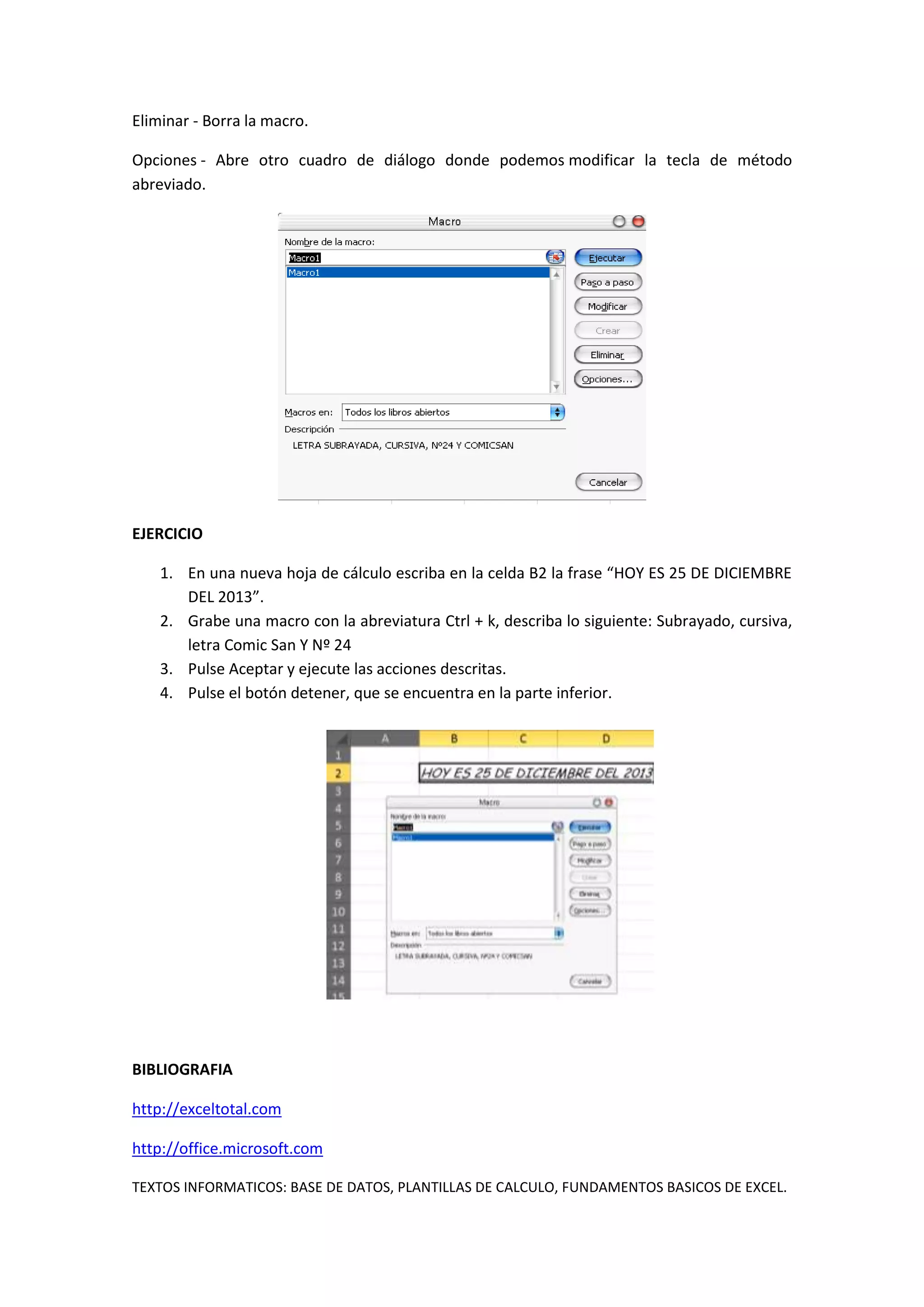 Eliminar - Borra la macro.
Opciones - Abre otro cuadro de diálogo donde podemos modificar la tecla de método
abreviado.

EJERCICIO
1. En una nueva hoja de cálculo escriba en la celda B2 la frase “HOY ES 25 DE DICIEMBRE
DEL 2013”.
2. Grabe una macro con la abreviatura Ctrl + k, describa lo siguiente: Subrayado, cursiva,
letra Comic San Y Nº 24
3. Pulse Aceptar y ejecute las acciones descritas.
4. Pulse el botón detener, que se encuentra en la parte inferior.

BIBLIOGRAFIA
http://exceltotal.com
http://office.microsoft.com
TEXTOS INFORMATICOS: BASE DE DATOS, PLANTILLAS DE CALCULO, FUNDAMENTOS BASICOS DE EXCEL.

 