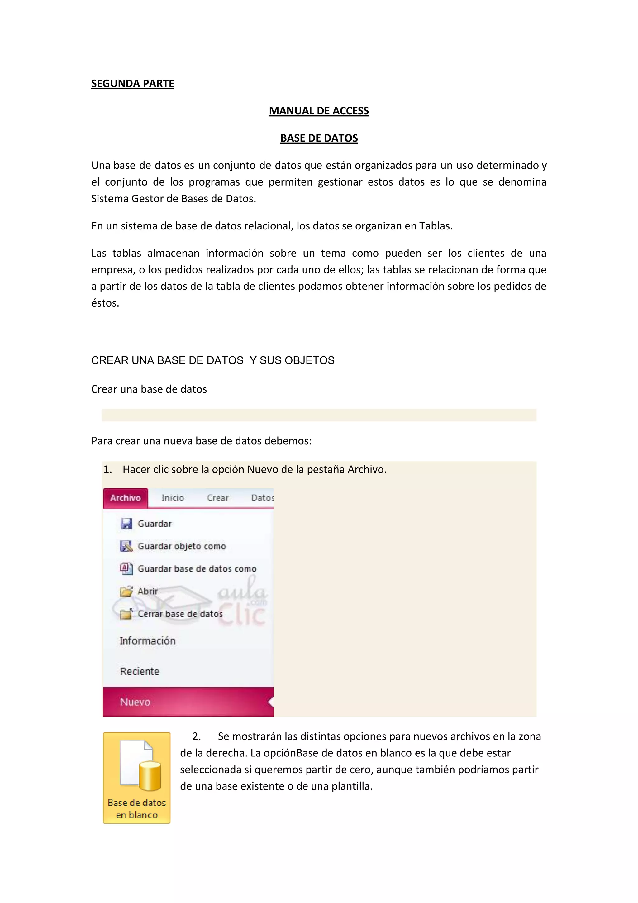 SEGUNDA PARTE
MANUAL DE ACCESS
BASE DE DATOS
Una base de datos es un conjunto de datos que están organizados para un uso determinado y
el conjunto de los programas que permiten gestionar estos datos es lo que se denomina
Sistema Gestor de Bases de Datos.
En un sistema de base de datos relacional, los datos se organizan en Tablas.
Las tablas almacenan información sobre un tema como pueden ser los clientes de una
empresa, o los pedidos realizados por cada uno de ellos; las tablas se relacionan de forma que
a partir de los datos de la tabla de clientes podamos obtener información sobre los pedidos de
éstos.

CREAR UNA BASE DE DATOS Y SUS OBJETOS

Crear una base de datos

Para crear una nueva base de datos debemos:
1. Hacer clic sobre la opción Nuevo de la pestaña Archivo.

2. Se mostrarán las distintas opciones para nuevos archivos en la zona
de la derecha. La opciónBase de datos en blanco es la que debe estar
seleccionada si queremos partir de cero, aunque también podríamos partir
de una base existente o de una plantilla.

 