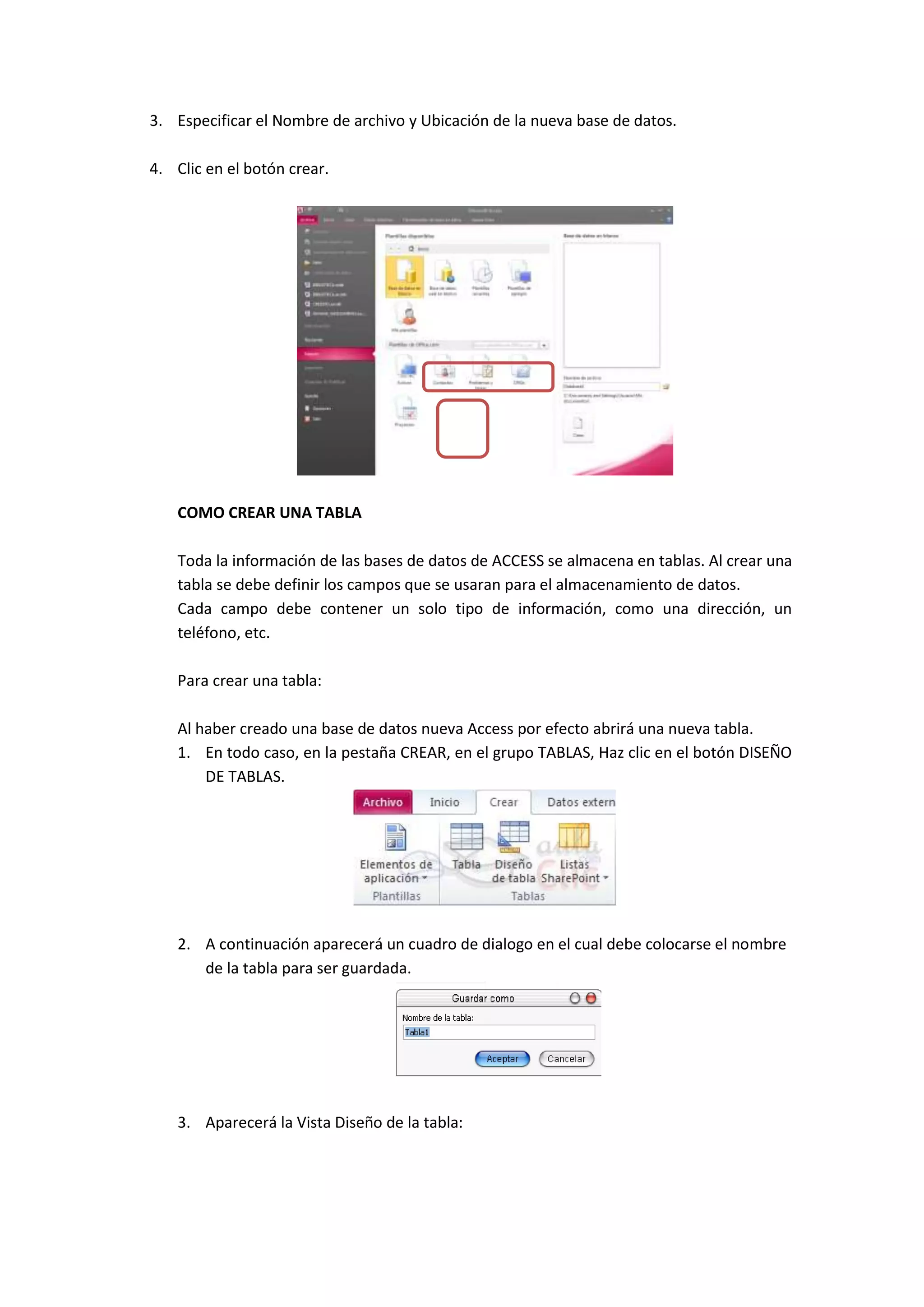 3. Especificar el Nombre de archivo y Ubicación de la nueva base de datos.
4. Clic en el botón crear.

COMO CREAR UNA TABLA
Toda la información de las bases de datos de ACCESS se almacena en tablas. Al crear una
tabla se debe definir los campos que se usaran para el almacenamiento de datos.
Cada campo debe contener un solo tipo de información, como una dirección, un
teléfono, etc.
Para crear una tabla:
Al haber creado una base de datos nueva Access por efecto abrirá una nueva tabla.
1. En todo caso, en la pestaña CREAR, en el grupo TABLAS, Haz clic en el botón DISEÑO
DE TABLAS.

2. A continuación aparecerá un cuadro de dialogo en el cual debe colocarse el nombre
de la tabla para ser guardada.

3. Aparecerá la Vista Diseño de la tabla:

 