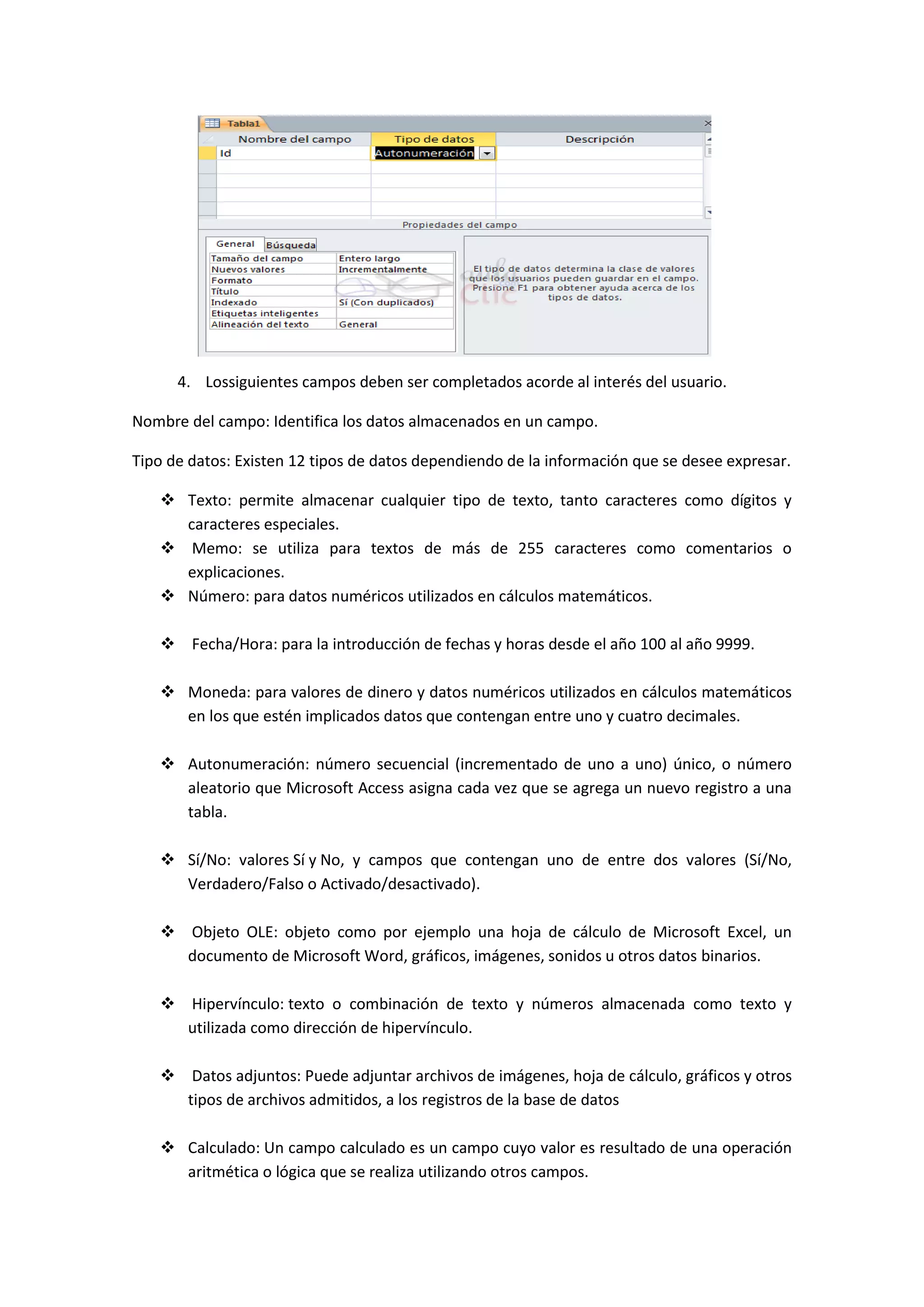 4. Lossiguientes campos deben ser completados acorde al interés del usuario.
Nombre del campo: Identifica los datos almacenados en un campo.
Tipo de datos: Existen 12 tipos de datos dependiendo de la información que se desee expresar.
 Texto: permite almacenar cualquier tipo de texto, tanto caracteres como dígitos y
caracteres especiales.
 Memo: se utiliza para textos de más de 255 caracteres como comentarios o
explicaciones.
 Número: para datos numéricos utilizados en cálculos matemáticos.
 Fecha/Hora: para la introducción de fechas y horas desde el año 100 al año 9999.
 Moneda: para valores de dinero y datos numéricos utilizados en cálculos matemáticos
en los que estén implicados datos que contengan entre uno y cuatro decimales.
 Autonumeración: número secuencial (incrementado de uno a uno) único, o número
aleatorio que Microsoft Access asigna cada vez que se agrega un nuevo registro a una
tabla.
 Sí/No: valores Sí y No, y campos que contengan uno de entre dos valores (Sí/No,
Verdadero/Falso o Activado/desactivado).
 Objeto OLE: objeto como por ejemplo una hoja de cálculo de Microsoft Excel, un
documento de Microsoft Word, gráficos, imágenes, sonidos u otros datos binarios.
 Hipervínculo: texto o combinación de texto y números almacenada como texto y
utilizada como dirección de hipervínculo.
 Datos adjuntos: Puede adjuntar archivos de imágenes, hoja de cálculo, gráficos y otros
tipos de archivos admitidos, a los registros de la base de datos
 Calculado: Un campo calculado es un campo cuyo valor es resultado de una operación
aritmética o lógica que se realiza utilizando otros campos.

 