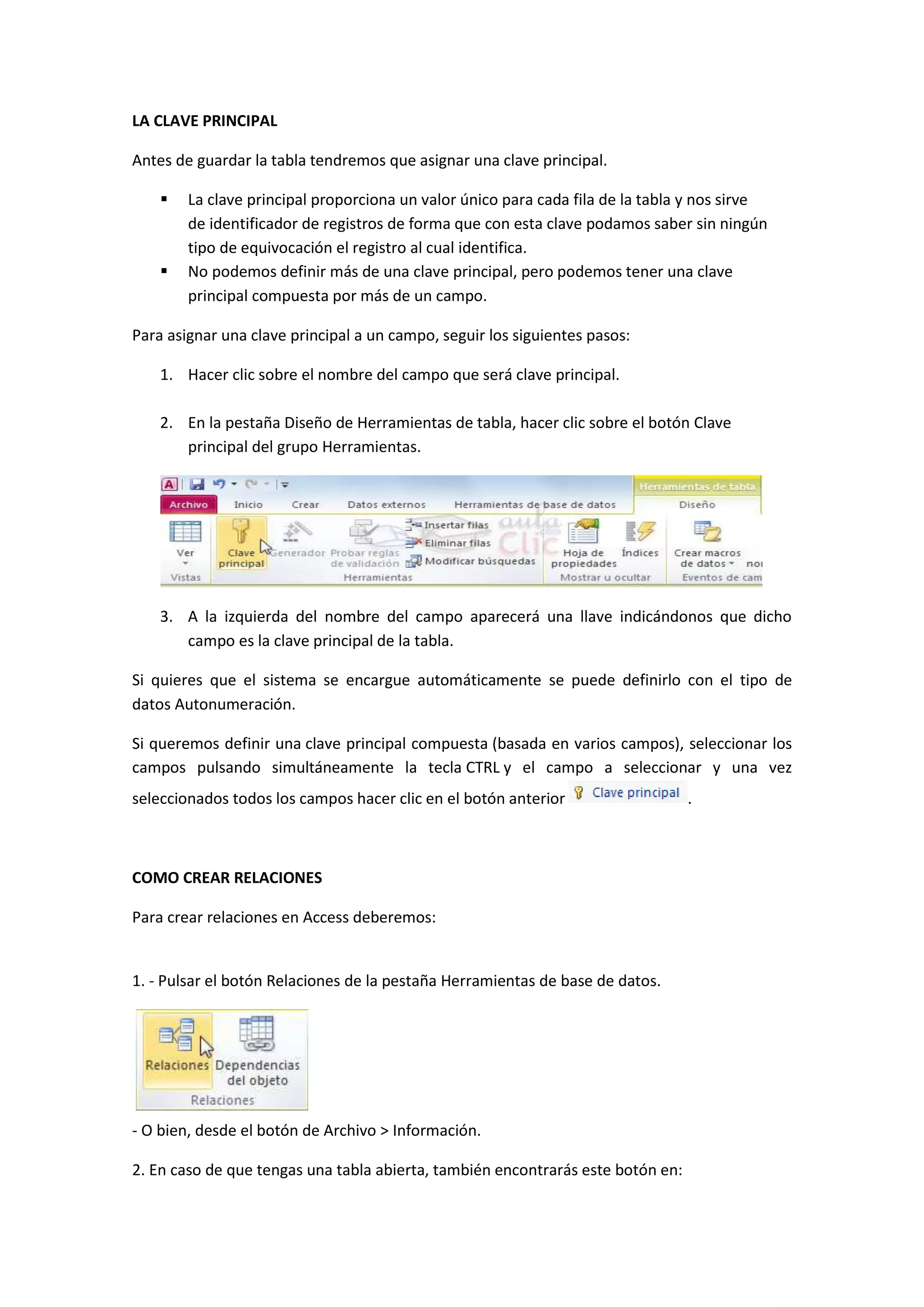 LA CLAVE PRINCIPAL
Antes de guardar la tabla tendremos que asignar una clave principal.




La clave principal proporciona un valor único para cada fila de la tabla y nos sirve
de identificador de registros de forma que con esta clave podamos saber sin ningún
tipo de equivocación el registro al cual identifica.
No podemos definir más de una clave principal, pero podemos tener una clave
principal compuesta por más de un campo.

Para asignar una clave principal a un campo, seguir los siguientes pasos:
1. Hacer clic sobre el nombre del campo que será clave principal.
2. En la pestaña Diseño de Herramientas de tabla, hacer clic sobre el botón Clave
principal del grupo Herramientas.

3. A la izquierda del nombre del campo aparecerá una llave indicándonos que dicho
campo es la clave principal de la tabla.
Si quieres que el sistema se encargue automáticamente se puede definirlo con el tipo de
datos Autonumeración.
Si queremos definir una clave principal compuesta (basada en varios campos), seleccionar los
campos pulsando simultáneamente la tecla CTRL y el campo a seleccionar y una vez
seleccionados todos los campos hacer clic en el botón anterior

COMO CREAR RELACIONES
Para crear relaciones en Access deberemos:

1. - Pulsar el botón Relaciones de la pestaña Herramientas de base de datos.

- O bien, desde el botón de Archivo > Información.
2. En caso de que tengas una tabla abierta, también encontrarás este botón en:

.

 