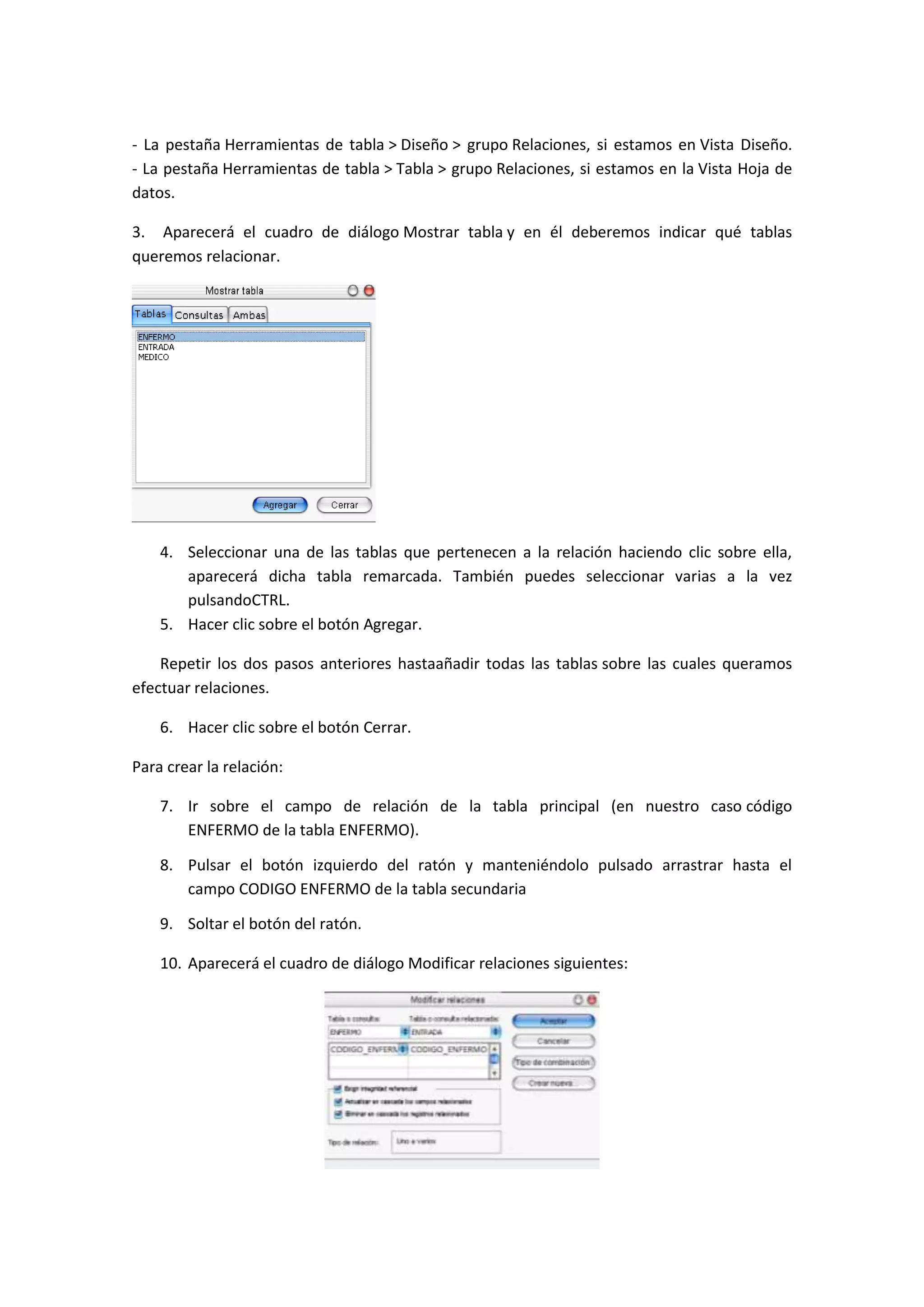 - La pestaña Herramientas de tabla > Diseño > grupo Relaciones, si estamos en Vista Diseño.
- La pestaña Herramientas de tabla > Tabla > grupo Relaciones, si estamos en la Vista Hoja de
datos.
3. Aparecerá el cuadro de diálogo Mostrar tabla y en él deberemos indicar qué tablas
queremos relacionar.

4. Seleccionar una de las tablas que pertenecen a la relación haciendo clic sobre ella,
aparecerá dicha tabla remarcada. También puedes seleccionar varias a la vez
pulsandoCTRL.
5. Hacer clic sobre el botón Agregar.
Repetir los dos pasos anteriores hastaañadir todas las tablas sobre las cuales queramos
efectuar relaciones.
6. Hacer clic sobre el botón Cerrar.
Para crear la relación:
7. Ir sobre el campo de relación de la tabla principal (en nuestro caso código
ENFERMO de la tabla ENFERMO).
8. Pulsar el botón izquierdo del ratón y manteniéndolo pulsado arrastrar hasta el
campo CODIGO ENFERMO de la tabla secundaria
9. Soltar el botón del ratón.
10. Aparecerá el cuadro de diálogo Modificar relaciones siguientes:

 