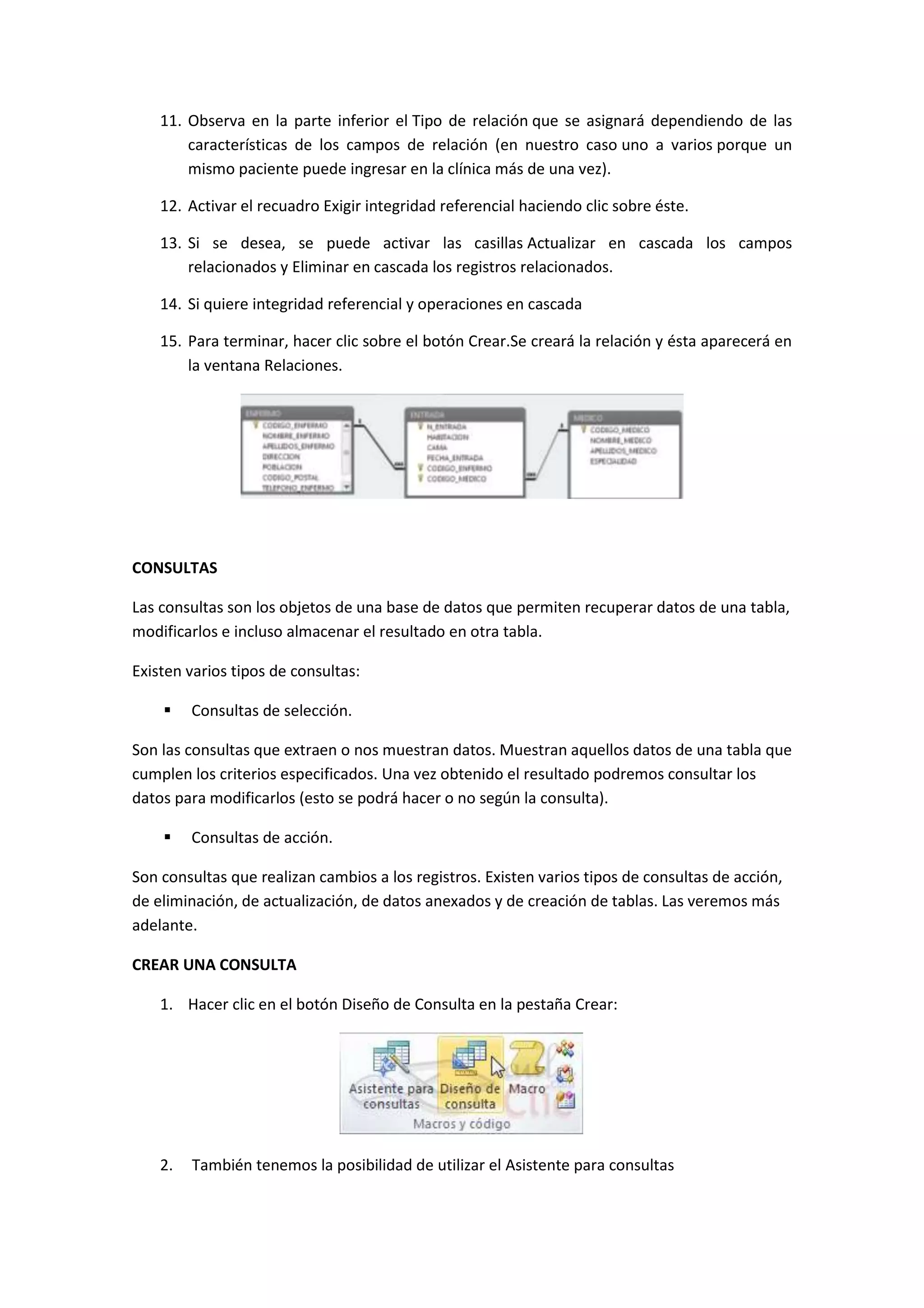 11. Observa en la parte inferior el Tipo de relación que se asignará dependiendo de las
características de los campos de relación (en nuestro caso uno a varios porque un
mismo paciente puede ingresar en la clínica más de una vez).
12. Activar el recuadro Exigir integridad referencial haciendo clic sobre éste.
13. Si se desea, se puede activar las casillas Actualizar en cascada los campos
relacionados y Eliminar en cascada los registros relacionados.
14. Si quiere integridad referencial y operaciones en cascada
15. Para terminar, hacer clic sobre el botón Crear.Se creará la relación y ésta aparecerá en
la ventana Relaciones.

CONSULTAS
Las consultas son los objetos de una base de datos que permiten recuperar datos de una tabla,
modificarlos e incluso almacenar el resultado en otra tabla.
Existen varios tipos de consultas:


Consultas de selección.

Son las consultas que extraen o nos muestran datos. Muestran aquellos datos de una tabla que
cumplen los criterios especificados. Una vez obtenido el resultado podremos consultar los
datos para modificarlos (esto se podrá hacer o no según la consulta).


Consultas de acción.

Son consultas que realizan cambios a los registros. Existen varios tipos de consultas de acción,
de eliminación, de actualización, de datos anexados y de creación de tablas. Las veremos más
adelante.
CREAR UNA CONSULTA
1. Hacer clic en el botón Diseño de Consulta en la pestaña Crear:

2.

También tenemos la posibilidad de utilizar el Asistente para consultas

 
