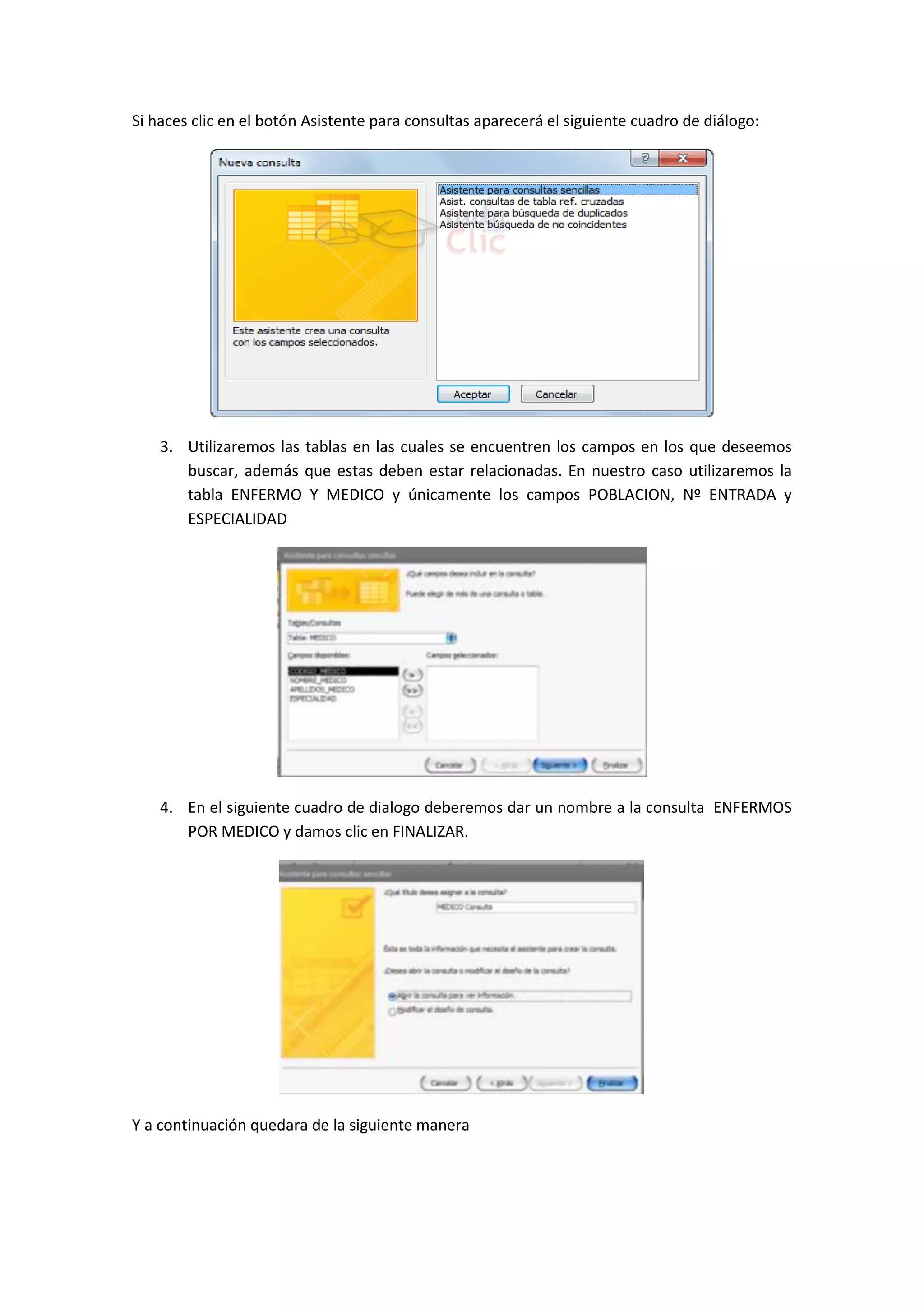 Si haces clic en el botón Asistente para consultas aparecerá el siguiente cuadro de diálogo:

3. Utilizaremos las tablas en las cuales se encuentren los campos en los que deseemos
buscar, además que estas deben estar relacionadas. En nuestro caso utilizaremos la
tabla ENFERMO Y MEDICO y únicamente los campos POBLACION, Nº ENTRADA y
ESPECIALIDAD

4. En el siguiente cuadro de dialogo deberemos dar un nombre a la consulta ENFERMOS
POR MEDICO y damos clic en FINALIZAR.

Y a continuación quedara de la siguiente manera

 