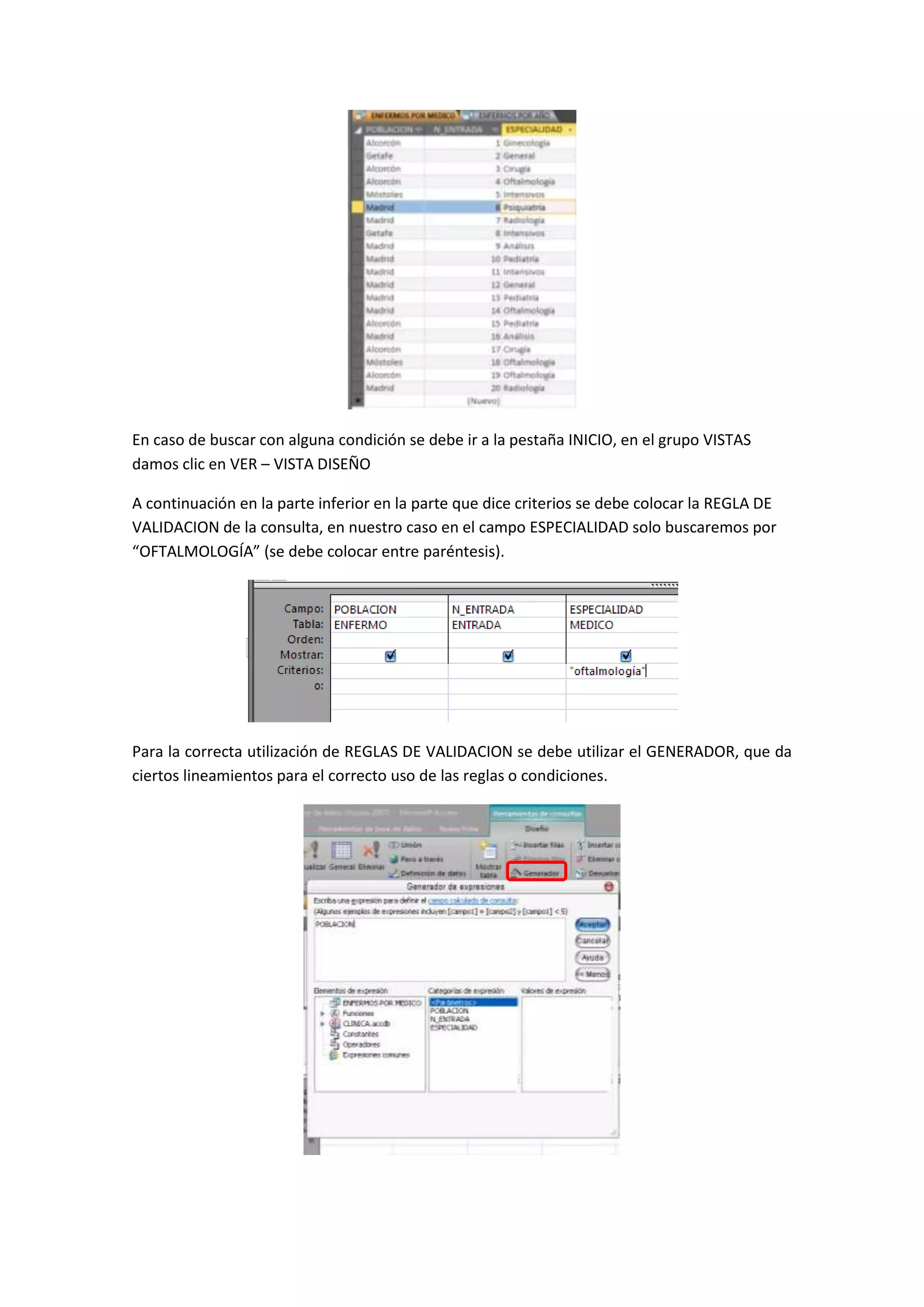 En caso de buscar con alguna condición se debe ir a la pestaña INICIO, en el grupo VISTAS
damos clic en VER – VISTA DISEÑO
A continuación en la parte inferior en la parte que dice criterios se debe colocar la REGLA DE
VALIDACION de la consulta, en nuestro caso en el campo ESPECIALIDAD solo buscaremos por
“OFTALMOLOGÍA” (se debe colocar entre paréntesis).

Para la correcta utilización de REGLAS DE VALIDACION se debe utilizar el GENERADOR, que da
ciertos lineamientos para el correcto uso de las reglas o condiciones.

 