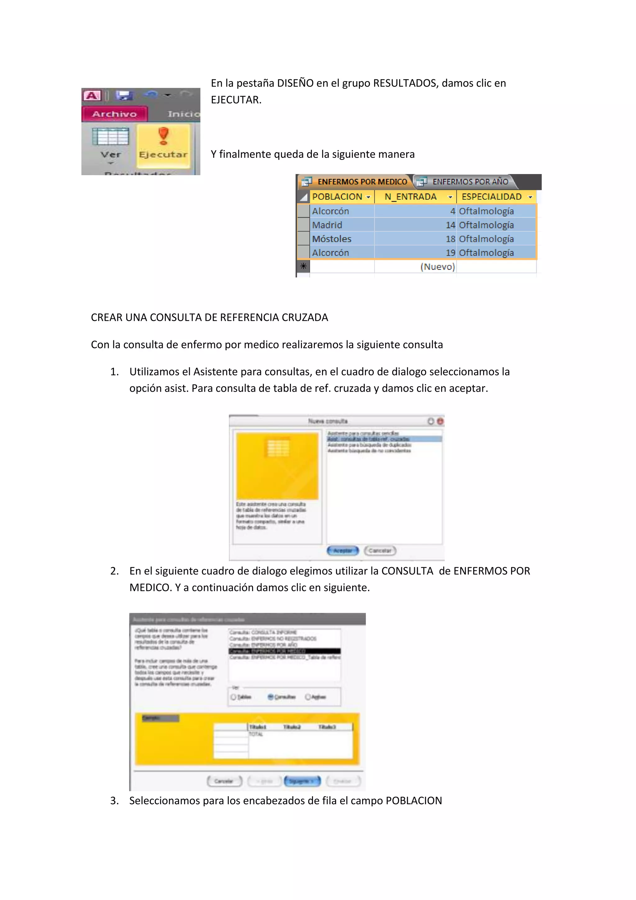 En la pestaña DISEÑO en el grupo RESULTADOS, damos clic en
EJECUTAR.

Y finalmente queda de la siguiente manera

CREAR UNA CONSULTA DE REFERENCIA CRUZADA
Con la consulta de enfermo por medico realizaremos la siguiente consulta
1. Utilizamos el Asistente para consultas, en el cuadro de dialogo seleccionamos la
opción asist. Para consulta de tabla de ref. cruzada y damos clic en aceptar.

2. En el siguiente cuadro de dialogo elegimos utilizar la CONSULTA de ENFERMOS POR
MEDICO. Y a continuación damos clic en siguiente.

3. Seleccionamos para los encabezados de fila el campo POBLACION

 