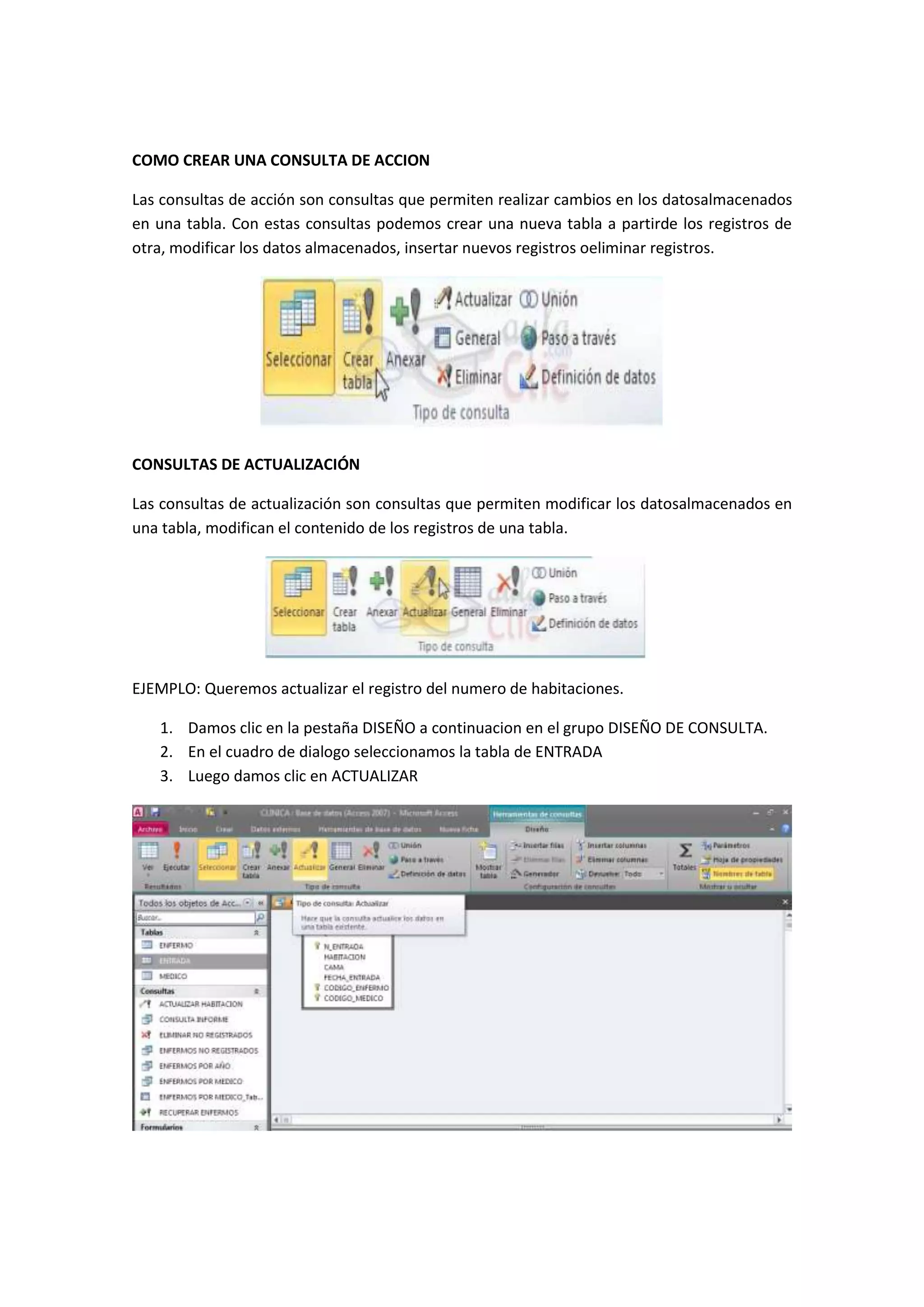 COMO CREAR UNA CONSULTA DE ACCION
Las consultas de acción son consultas que permiten realizar cambios en los datosalmacenados
en una tabla. Con estas consultas podemos crear una nueva tabla a partirde los registros de
otra, modificar los datos almacenados, insertar nuevos registros oeliminar registros.

CONSULTAS DE ACTUALIZACIÓN
Las consultas de actualización son consultas que permiten modificar los datosalmacenados en
una tabla, modifican el contenido de los registros de una tabla.

EJEMPLO: Queremos actualizar el registro del numero de habitaciones.
1. Damos clic en la pestaña DISEÑO a continuacion en el grupo DISEÑO DE CONSULTA.
2. En el cuadro de dialogo seleccionamos la tabla de ENTRADA
3. Luego damos clic en ACTUALIZAR

 