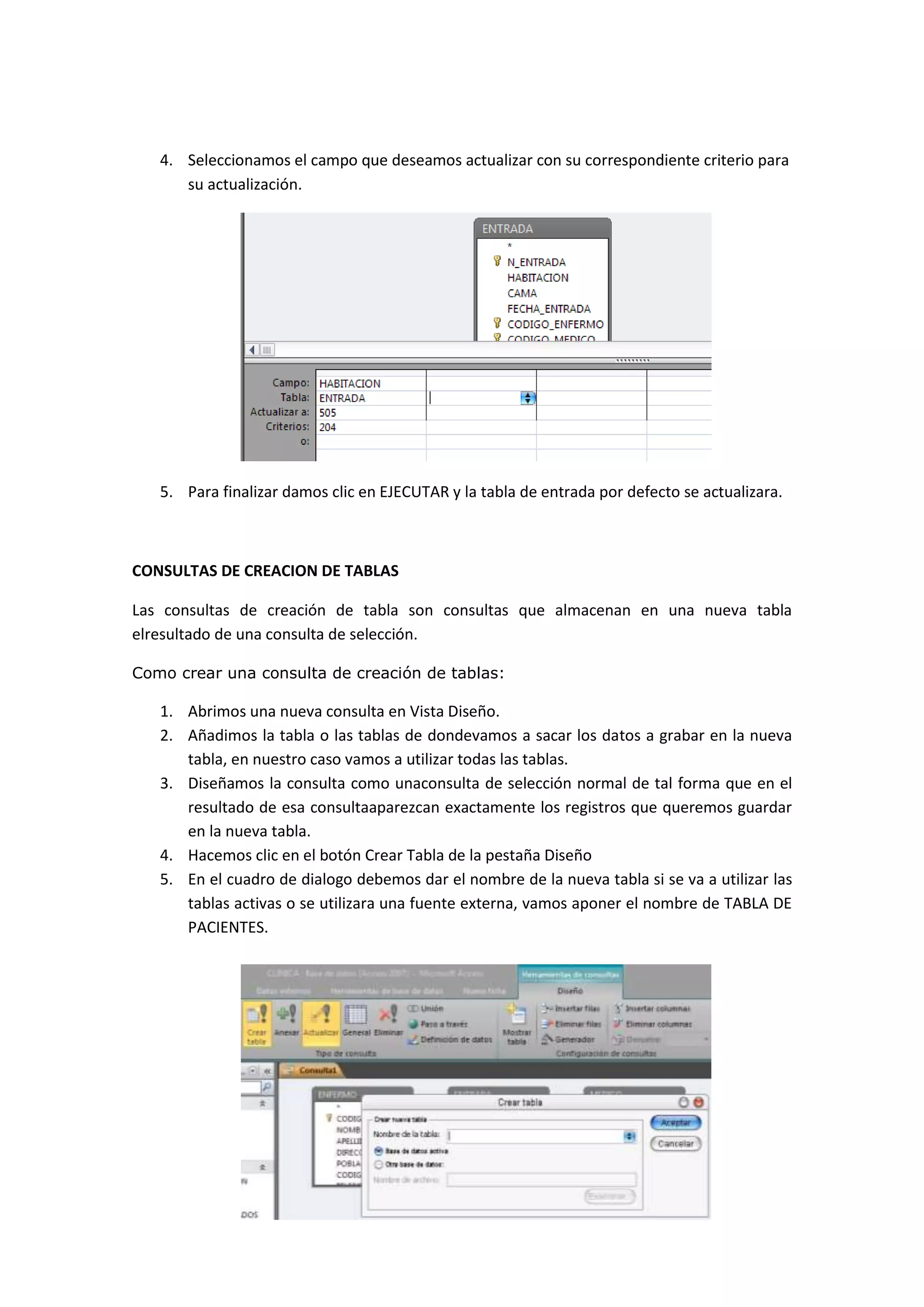 4. Seleccionamos el campo que deseamos actualizar con su correspondiente criterio para
su actualización.

5. Para finalizar damos clic en EJECUTAR y la tabla de entrada por defecto se actualizara.

CONSULTAS DE CREACION DE TABLAS
Las consultas de creación de tabla son consultas que almacenan en una nueva tabla
elresultado de una consulta de selección.
Como crear una consulta de creación de tablas:

1. Abrimos una nueva consulta en Vista Diseño.
2. Añadimos la tabla o las tablas de dondevamos a sacar los datos a grabar en la nueva
tabla, en nuestro caso vamos a utilizar todas las tablas.
3. Diseñamos la consulta como unaconsulta de selección normal de tal forma que en el
resultado de esa consultaaparezcan exactamente los registros que queremos guardar
en la nueva tabla.
4. Hacemos clic en el botón Crear Tabla de la pestaña Diseño
5. En el cuadro de dialogo debemos dar el nombre de la nueva tabla si se va a utilizar las
tablas activas o se utilizara una fuente externa, vamos aponer el nombre de TABLA DE
PACIENTES.

 