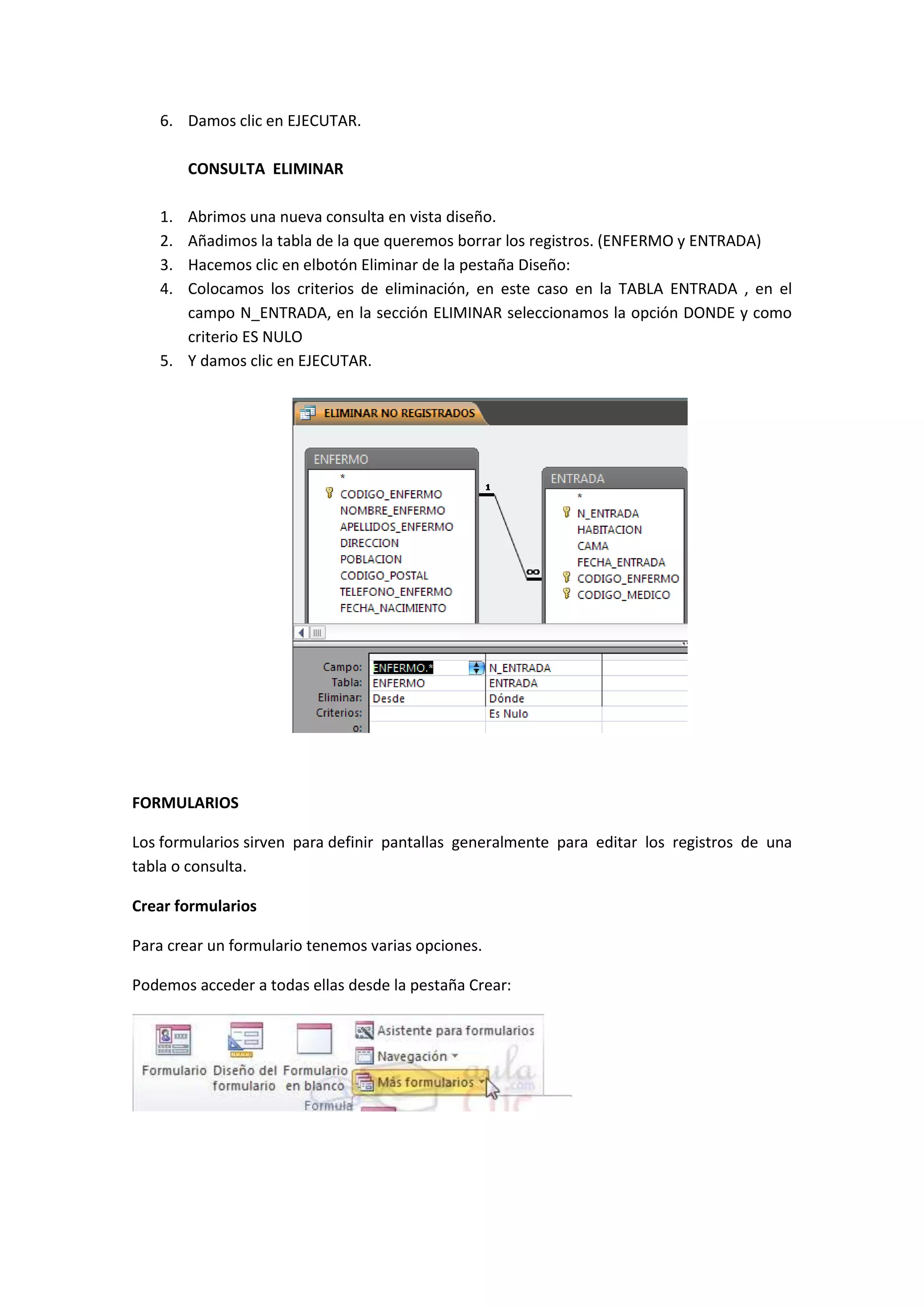 6. Damos clic en EJECUTAR.
CONSULTA ELIMINAR
1.
2.
3.
4.

Abrimos una nueva consulta en vista diseño.
Añadimos la tabla de la que queremos borrar los registros. (ENFERMO y ENTRADA)
Hacemos clic en elbotón Eliminar de la pestaña Diseño:
Colocamos los criterios de eliminación, en este caso en la TABLA ENTRADA , en el
campo N_ENTRADA, en la sección ELIMINAR seleccionamos la opción DONDE y como
criterio ES NULO
5. Y damos clic en EJECUTAR.

FORMULARIOS
Los formularios sirven para definir pantallas generalmente para editar los registros de una
tabla o consulta.
Crear formularios
Para crear un formulario tenemos varias opciones.
Podemos acceder a todas ellas desde la pestaña Crear:

 