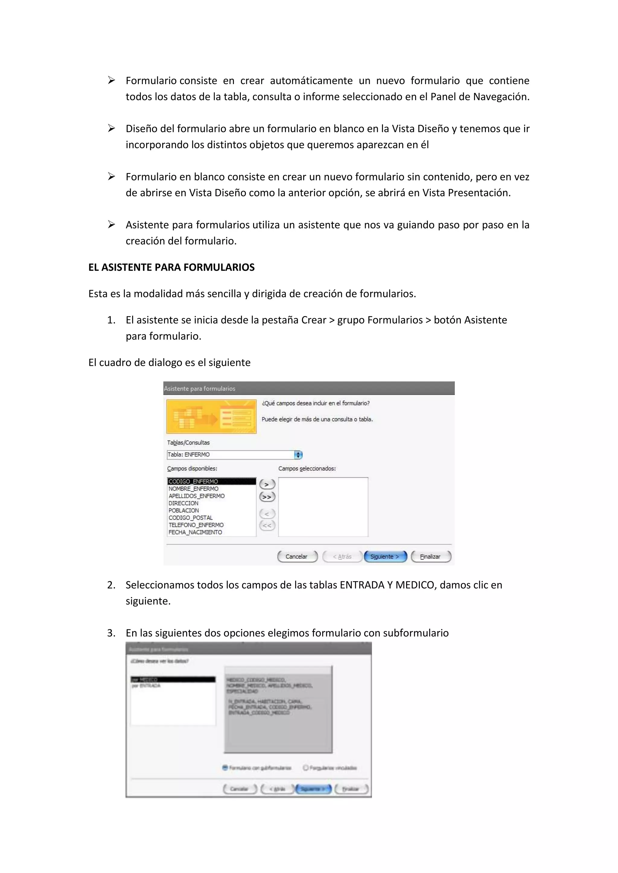  Formulario consiste en crear automáticamente un nuevo formulario que contiene
todos los datos de la tabla, consulta o informe seleccionado en el Panel de Navegación.
 Diseño del formulario abre un formulario en blanco en la Vista Diseño y tenemos que ir
incorporando los distintos objetos que queremos aparezcan en él
 Formulario en blanco consiste en crear un nuevo formulario sin contenido, pero en vez
de abrirse en Vista Diseño como la anterior opción, se abrirá en Vista Presentación.
 Asistente para formularios utiliza un asistente que nos va guiando paso por paso en la
creación del formulario.
EL ASISTENTE PARA FORMULARIOS
Esta es la modalidad más sencilla y dirigida de creación de formularios.
1. El asistente se inicia desde la pestaña Crear > grupo Formularios > botón Asistente
para formulario.
El cuadro de dialogo es el siguiente

2. Seleccionamos todos los campos de las tablas ENTRADA Y MEDICO, damos clic en
siguiente.
3. En las siguientes dos opciones elegimos formulario con subformulario

 