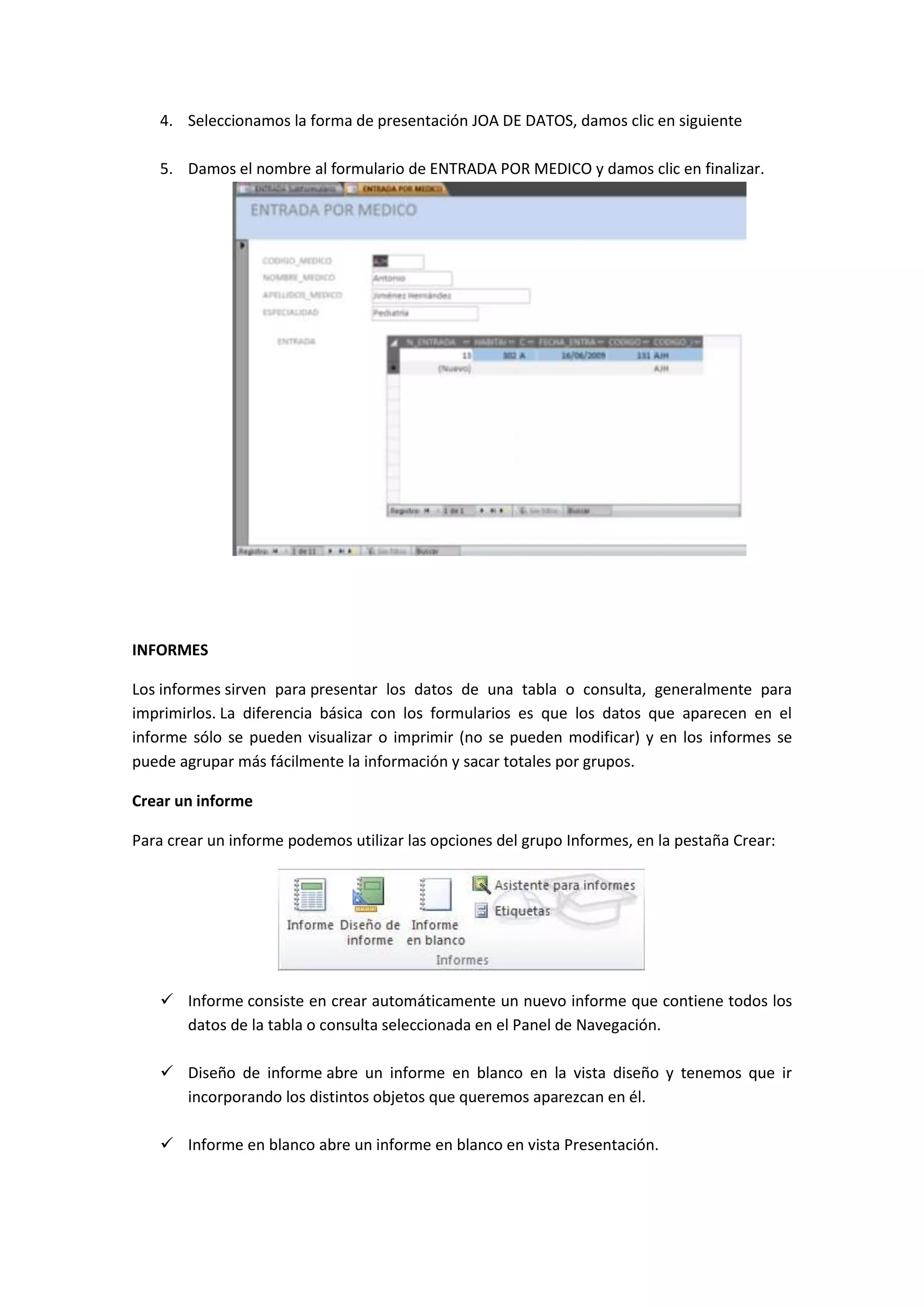 4. Seleccionamos la forma de presentación JOA DE DATOS, damos clic en siguiente
5. Damos el nombre al formulario de ENTRADA POR MEDICO y damos clic en finalizar.

INFORMES
Los informes sirven para presentar los datos de una tabla o consulta, generalmente para
imprimirlos. La diferencia básica con los formularios es que los datos que aparecen en el
informe sólo se pueden visualizar o imprimir (no se pueden modificar) y en los informes se
puede agrupar más fácilmente la información y sacar totales por grupos.
Crear un informe
Para crear un informe podemos utilizar las opciones del grupo Informes, en la pestaña Crear:

 Informe consiste en crear automáticamente un nuevo informe que contiene todos los
datos de la tabla o consulta seleccionada en el Panel de Navegación.
 Diseño de informe abre un informe en blanco en la vista diseño y tenemos que ir
incorporando los distintos objetos que queremos aparezcan en él.
 Informe en blanco abre un informe en blanco en vista Presentación.

 