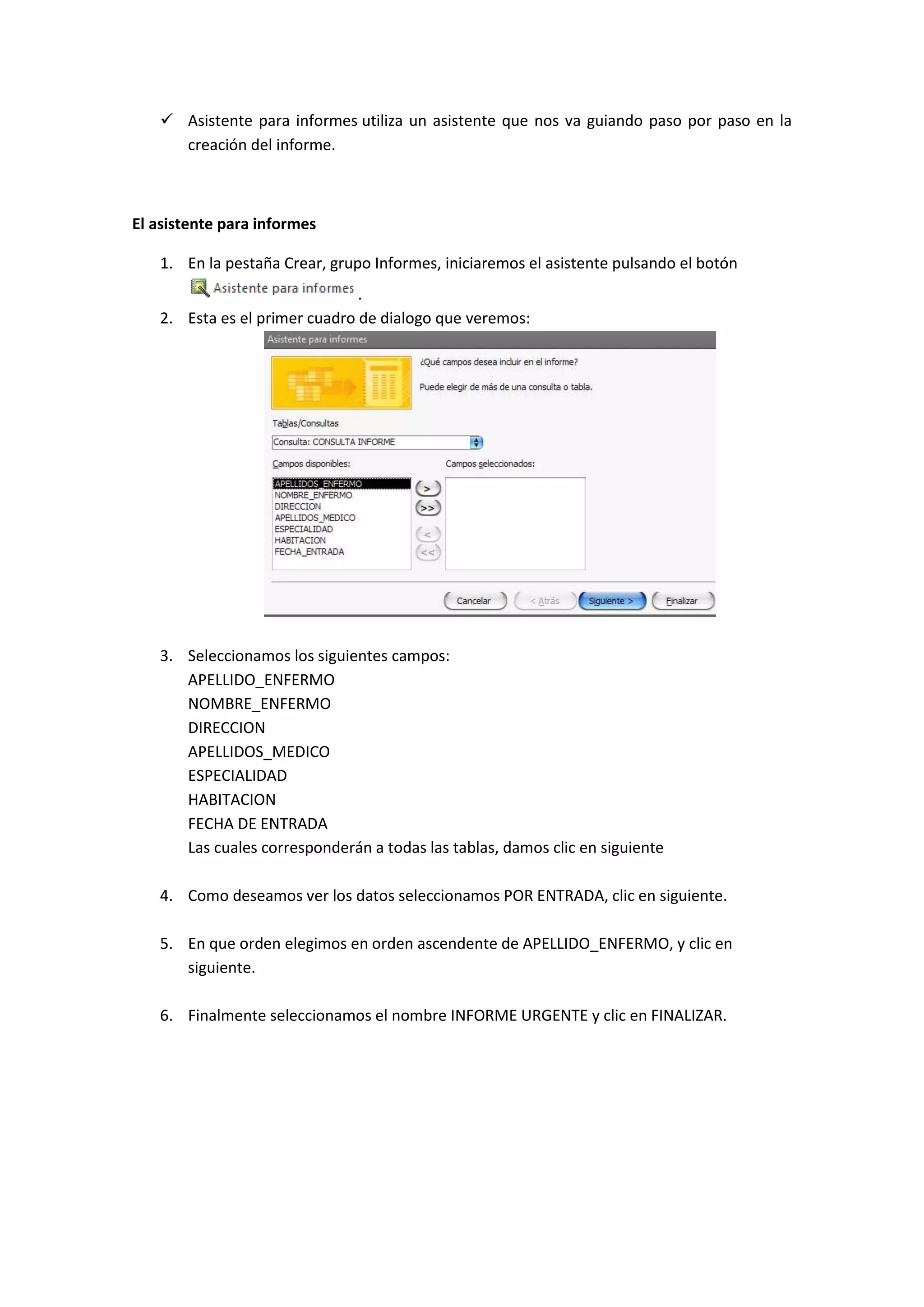  Asistente para informes utiliza un asistente que nos va guiando paso por paso en la
creación del informe.

El asistente para informes
1. En la pestaña Crear, grupo Informes, iniciaremos el asistente pulsando el botón
.
2. Esta es el primer cuadro de dialogo que veremos:

3. Seleccionamos los siguientes campos:
APELLIDO_ENFERMO
NOMBRE_ENFERMO
DIRECCION
APELLIDOS_MEDICO
ESPECIALIDAD
HABITACION
FECHA DE ENTRADA
Las cuales corresponderán a todas las tablas, damos clic en siguiente
4. Como deseamos ver los datos seleccionamos POR ENTRADA, clic en siguiente.
5. En que orden elegimos en orden ascendente de APELLIDO_ENFERMO, y clic en
siguiente.
6. Finalmente seleccionamos el nombre INFORME URGENTE y clic en FINALIZAR.

 