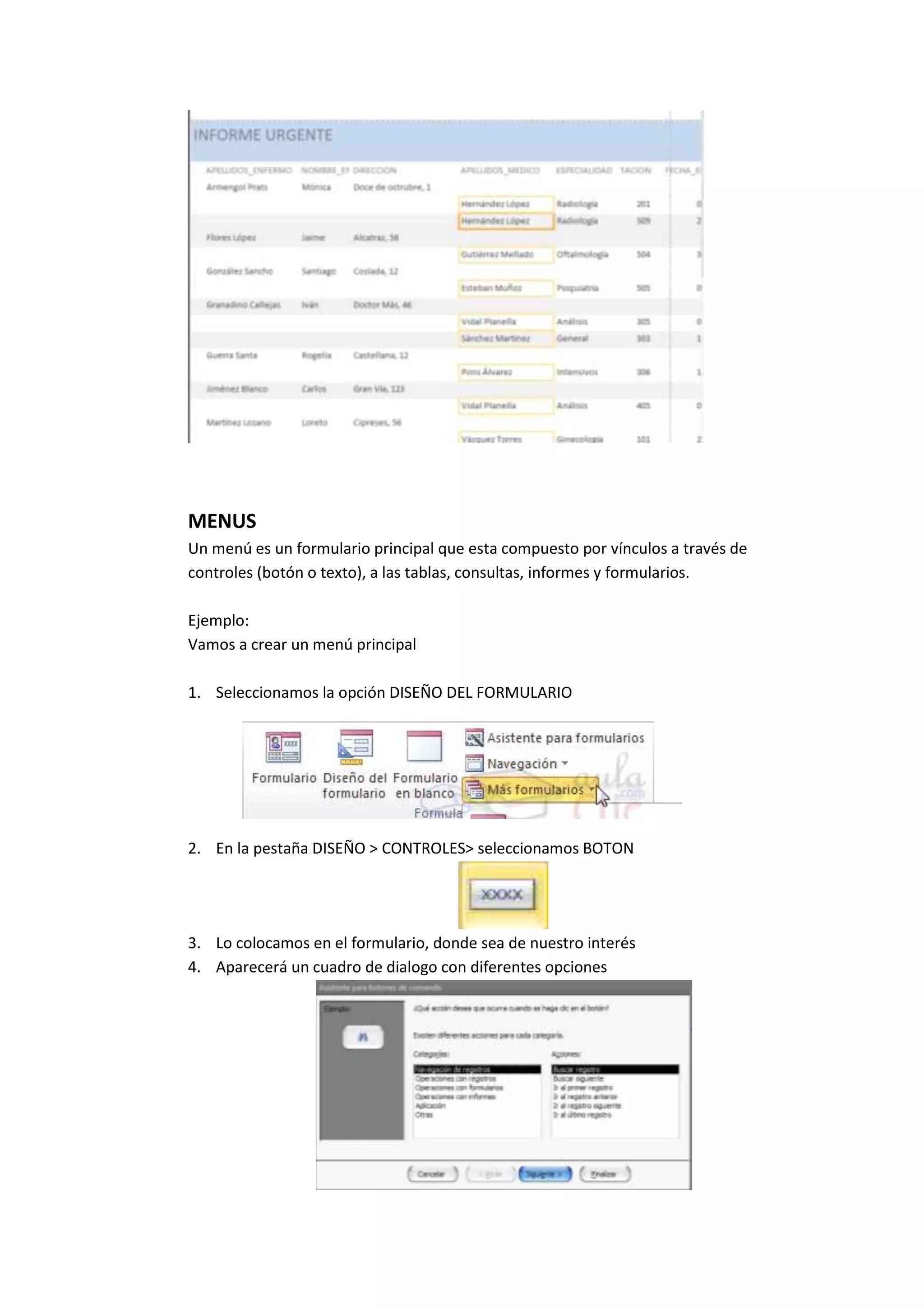 MENUS
Un menú es un formulario principal que esta compuesto por vínculos a través de
controles (botón o texto), a las tablas, consultas, informes y formularios.
Ejemplo:
Vamos a crear un menú principal
1. Seleccionamos la opción DISEÑO DEL FORMULARIO

2. En la pestaña DISEÑO > CONTROLES> seleccionamos BOTON

3. Lo colocamos en el formulario, donde sea de nuestro interés
4. Aparecerá un cuadro de dialogo con diferentes opciones

 