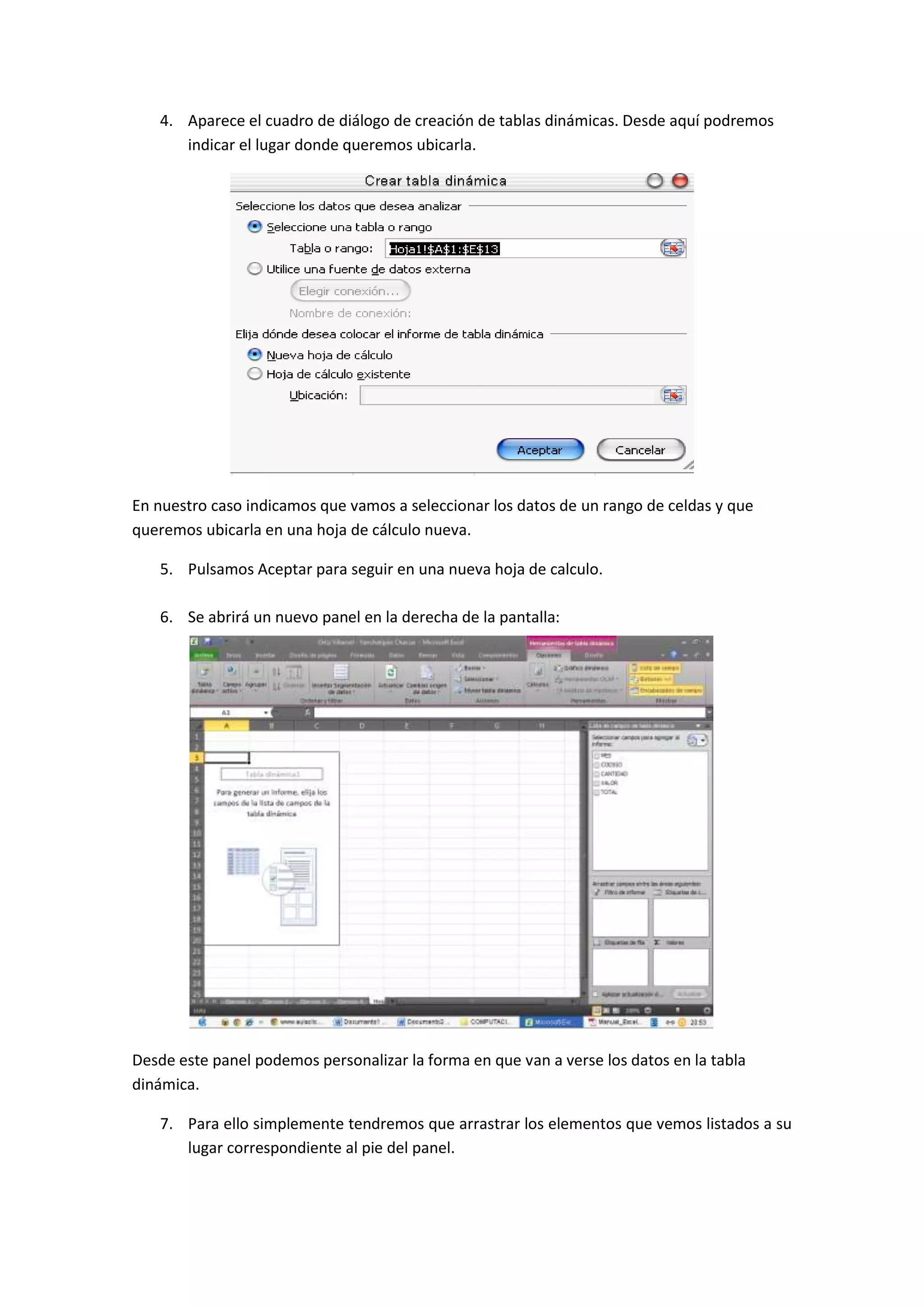 4. Aparece el cuadro de diálogo de creación de tablas dinámicas. Desde aquí podremos
indicar el lugar donde queremos ubicarla.

En nuestro caso indicamos que vamos a seleccionar los datos de un rango de celdas y que
queremos ubicarla en una hoja de cálculo nueva.
5. Pulsamos Aceptar para seguir en una nueva hoja de calculo.
6. Se abrirá un nuevo panel en la derecha de la pantalla:

Desde este panel podemos personalizar la forma en que van a verse los datos en la tabla
dinámica.
7. Para ello simplemente tendremos que arrastrar los elementos que vemos listados a su
lugar correspondiente al pie del panel.

 