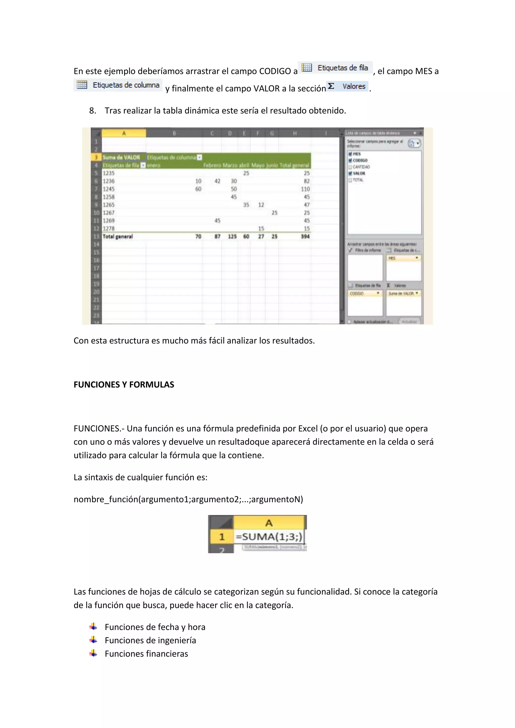 En este ejemplo deberíamos arrastrar el campo CODIGO a
y finalmente el campo VALOR a la sección

, el campo MES a
.

8. Tras realizar la tabla dinámica este sería el resultado obtenido.

Con esta estructura es mucho más fácil analizar los resultados.

FUNCIONES Y FORMULAS

FUNCIONES.- Una función es una fórmula predefinida por Excel (o por el usuario) que opera
con uno o más valores y devuelve un resultadoque aparecerá directamente en la celda o será
utilizado para calcular la fórmula que la contiene.
La sintaxis de cualquier función es:
nombre_función(argumento1;argumento2;...;argumentoN)

Las funciones de hojas de cálculo se categorizan según su funcionalidad. Si conoce la categoría
de la función que busca, puede hacer clic en la categoría.
Funciones de fecha y hora
Funciones de ingeniería
Funciones financieras

 