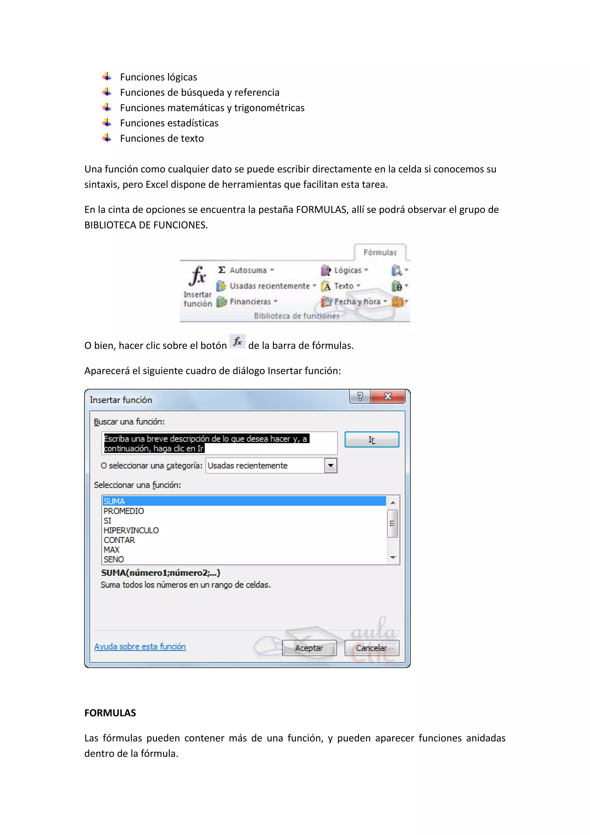 Funciones lógicas
Funciones de búsqueda y referencia
Funciones matemáticas y trigonométricas
Funciones estadísticas
Funciones de texto
Una función como cualquier dato se puede escribir directamente en la celda si conocemos su
sintaxis, pero Excel dispone de herramientas que facilitan esta tarea.
En la cinta de opciones se encuentra la pestaña FORMULAS, allí se podrá observar el grupo de
BIBLIOTECA DE FUNCIONES.

O bien, hacer clic sobre el botón

de la barra de fórmulas.

Aparecerá el siguiente cuadro de diálogo Insertar función:

FORMULAS
Las fórmulas pueden contener más de una función, y pueden aparecer funciones anidadas
dentro de la fórmula.

 
