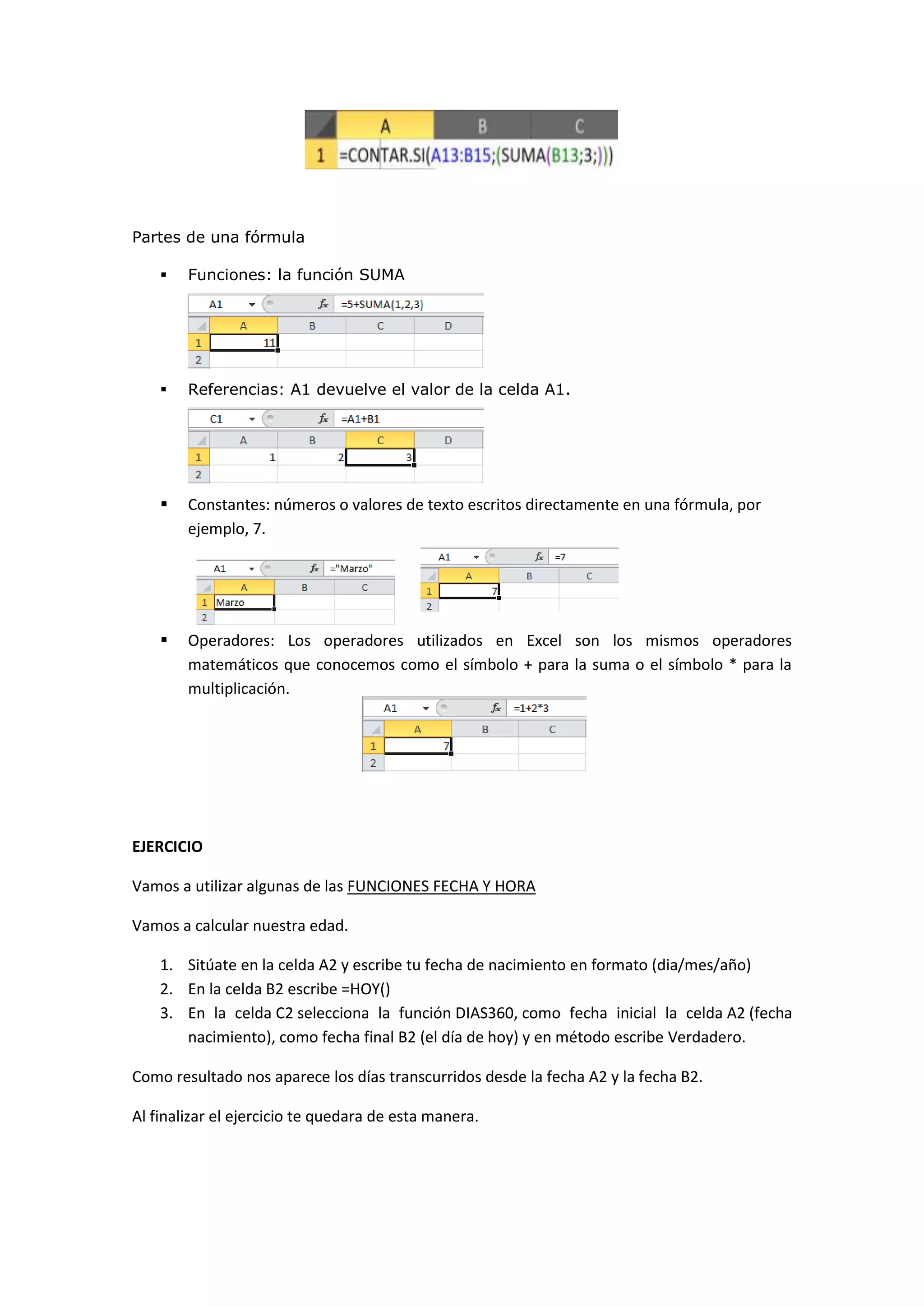 Partes de una fórmula


Funciones: la función SUMA



Referencias: A1 devuelve el valor de la celda A1.



Constantes: números o valores de texto escritos directamente en una fórmula, por
ejemplo, 7.



Operadores: Los operadores utilizados en Excel son los mismos operadores
matemáticos que conocemos como el símbolo + para la suma o el símbolo * para la
multiplicación.

EJERCICIO
Vamos a utilizar algunas de las FUNCIONES FECHA Y HORA
Vamos a calcular nuestra edad.
1. Sitúate en la celda A2 y escribe tu fecha de nacimiento en formato (dia/mes/año)
2. En la celda B2 escribe =HOY()
3. En la celda C2 selecciona la función DIAS360, como fecha inicial la celda A2 (fecha
nacimiento), como fecha final B2 (el día de hoy) y en método escribe Verdadero.
Como resultado nos aparece los días transcurridos desde la fecha A2 y la fecha B2.
Al finalizar el ejercicio te quedara de esta manera.

 