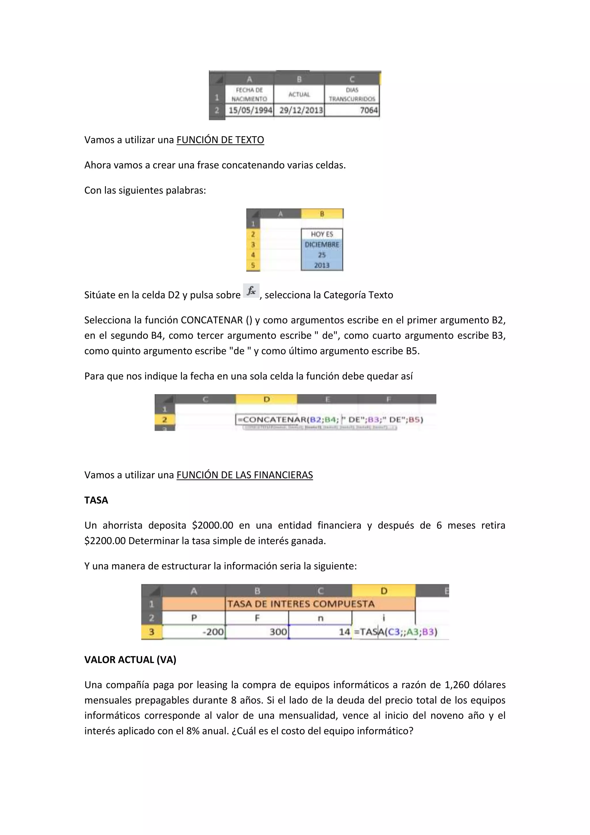 Vamos a utilizar una FUNCIÓN DE TEXTO
Ahora vamos a crear una frase concatenando varias celdas.
Con las siguientes palabras:

Sitúate en la celda D2 y pulsa sobre

, selecciona la Categoría Texto

Selecciona la función CONCATENAR () y como argumentos escribe en el primer argumento B2,
en el segundo B4, como tercer argumento escribe " de", como cuarto argumento escribe B3,
como quinto argumento escribe "de " y como último argumento escribe B5.
Para que nos indique la fecha en una sola celda la función debe quedar así

Vamos a utilizar una FUNCIÓN DE LAS FINANCIERAS
TASA
Un ahorrista deposita $2000.00 en una entidad financiera y después de 6 meses retira
$2200.00 Determinar la tasa simple de interés ganada.
Y una manera de estructurar la información seria la siguiente:

VALOR ACTUAL (VA)
Una compañía paga por leasing la compra de equipos informáticos a razón de 1,260 dólares
mensuales prepagables durante 8 años. Si el lado de la deuda del precio total de los equipos
informáticos corresponde al valor de una mensualidad, vence al inicio del noveno año y el
interés aplicado con el 8% anual. ¿Cuál es el costo del equipo informático?

 