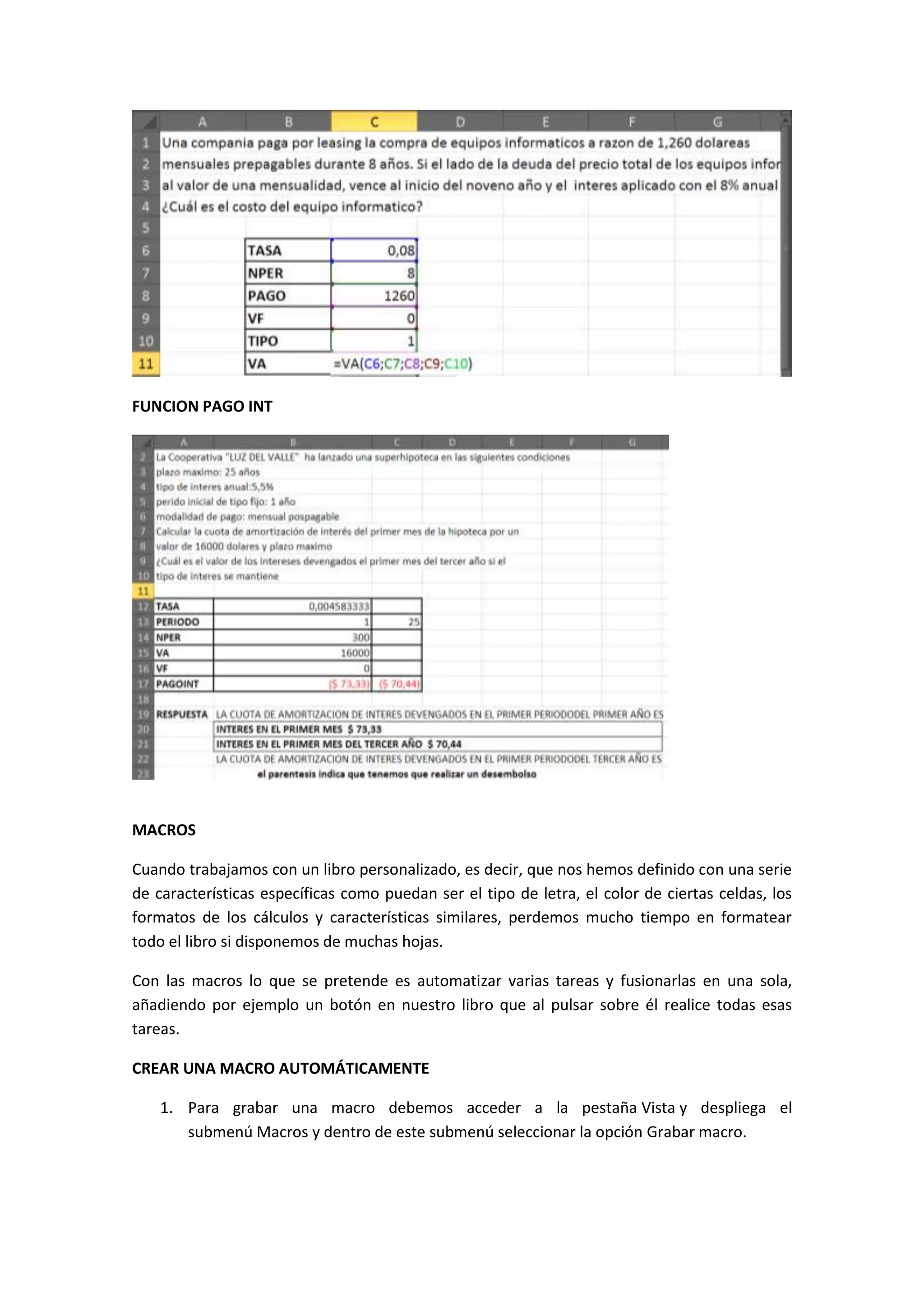 FUNCION PAGO INT

MACROS
Cuando trabajamos con un libro personalizado, es decir, que nos hemos definido con una serie
de características específicas como puedan ser el tipo de letra, el color de ciertas celdas, los
formatos de los cálculos y características similares, perdemos mucho tiempo en formatear
todo el libro si disponemos de muchas hojas.
Con las macros lo que se pretende es automatizar varias tareas y fusionarlas en una sola,
añadiendo por ejemplo un botón en nuestro libro que al pulsar sobre él realice todas esas
tareas.
CREAR UNA MACRO AUTOMÁTICAMENTE
1. Para grabar una macro debemos acceder a la pestaña Vista y despliega el
submenú Macros y dentro de este submenú seleccionar la opción Grabar macro.

 