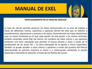 MANUAL DE EXEL
DESPLAZAMIENTO EN LA HOJA DE CÁLCULO
La hoja de cálculo permite procesar los datos almacenados en su área de trabajo a
través de diferentes menús, submenús y opciones dentro de ellos que se refieren a
procedimientos, operaciones y acciones a los datos. Generalmente las hojas electrónicas
usan un menú horizontal en el que cada opción de este posee a los menús verticales
también conocidos como Pop Up menús, los nombres de estos menús y sus opciones
contienen una letra subrayada que permite el acceso directo a estas a través de la
combinación de las teclas Alt. + La letra subrayada de la opción o menú requeridos.
También se puede acceder a estos menús y opciones a través del puntero del Mouse
seleccionando en primera instancia el menú y a continuación señalando la opción
requerida o moviendo la selección a través de las flechas del cursor.
 