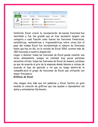 Conforme Excel crecía la incorporación de nuevas funciones fue
inevitable y fue tan grande que se hizo necesario asignar una
categoría a cada función como fueron las funciones financieras,
estadísticas, matemáticas y trigonométricas entre otras. Con el
paso del tiempo Excel fue incrementado el número de funciones
hasta que hoy en día, en la versión de Excel 2010, existen más de
350 funciones a nuestra disposición.
Llegar a dominar todas las funciones de Excel puede resultar una
tarea demandante, aunque en realidad muy pocas personas
necesitan utilizar todas las funciones de Excel de manera cotidiana
ya que de acuerdo al giro de la empresa donde laboran e incluso de
acuerdo al tipo de posición o rol que se tenga dentro de la
compañía será el grupo de funciones de Excel que utilizarán con
mayor frecuencia.
Gráficos de Excel
Una imagen dice más que mil palabras y Excel facilita en gran
medida la creación de gráficos que nos ayudan a representar los
datos y entenderlos fácilmente.
 