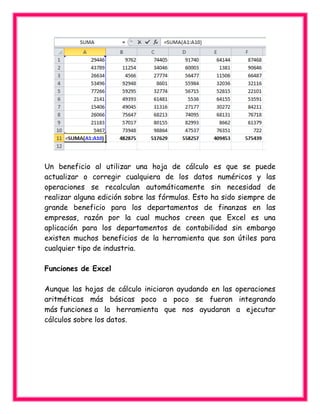 Un beneficio al utilizar una hoja de cálculo es que se puede
actualizar o corregir cualquiera de los datos numéricos y las
operaciones se recalculan automáticamente sin necesidad de
realizar alguna edición sobre las fórmulas. Esto ha sido siempre de
grande beneficio para los departamentos de finanzas en las
empresas, razón por la cual muchos creen que Excel es una
aplicación para los departamentos de contabilidad sin embargo
existen muchos beneficios de la herramienta que son útiles para
cualquier tipo de industria.
Funciones de Excel
Aunque las hojas de cálculo iniciaron ayudando en las operaciones
aritméticas más básicas poco a poco se fueron integrando
más funciones a la herramienta que nos ayudaran a ejecutar
cálculos sobre los datos.
 