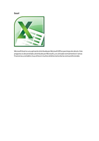 Excel
MicrosoftExcel esuna aplicacióndistribuidaporMicrosoftOffice parahojasde cálculo.Este
programa esdesarrolladoydistribuidoporMicrosoft,yesutilizadonormalmenteen tareas
financierasycontablesmuyutilizaenmuchosámbitostantodiariascomoprofesionales
 