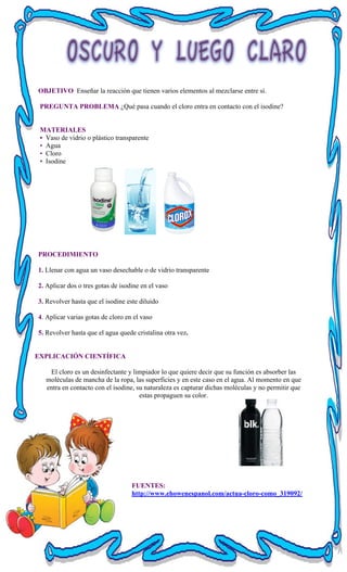 OBJETIVO Enseñar la reacción que tienen varios elementos al mezclarse entre sí.
PREGUNTA PROBLEMA ¿Qué pasa cuando el cloro entra en contacto con el isodine?
MATERIALES
• Vaso de vidrio o plástico transparente
• Agua
• Cloro
• Isodine
PROCEDIMIENTO
1. Llenar con agua un vaso desechable o de vidrio transparente
2. Aplicar dos o tres gotas de isodine en el vaso
3. Revolver hasta que el isodine este diluido
4. Aplicar varias gotas de cloro en el vaso
5. Revolver hasta que el agua quede cristalina otra vez.
EXPLICACIÓN CIENTÍFICA
El cloro es un desinfectante y limpiador lo que quiere decir que su función es absorber las
moléculas de mancha de la ropa, las superficies y en este caso en el agua. Al momento en que
entra en contacto con el isodine, su naturaleza es capturar dichas moléculas y no permitir que
estas propaguen su color.
FUENTES:
http://www.ehowenespanol.com/actua-cloro-como_319092/
 