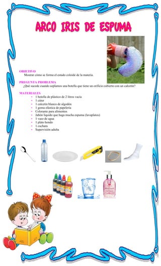 OBJETIVO
Mostrar cómo se forma el estado coloide de la materia.
PREGUNTA PROBLEMA
¿Qué sucede cuando soplamos una botella que tiene un orificio cubierto con un calcetín?
MATERIALES
• 1 botella de plástico de 2 litros vacía
• 1 cúter
• 1 calcetín blanco de algodón
• 1 goma elástica de papelería
• Colorante para alimentos
• Jabón líquido que haga mucha espuma (lavaplatos)
• 1 vaso de agua
• 1 plato hondo
• 1 cuchara
• Supervisión adulta
 