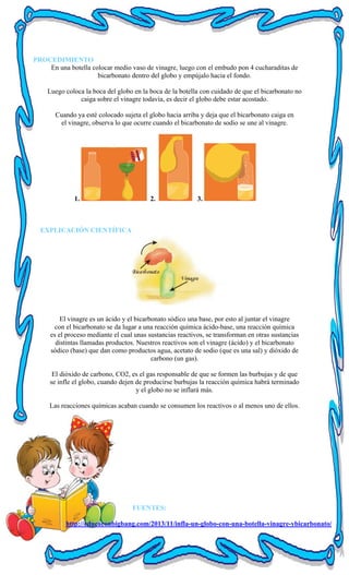 PROCEDIMIENTO
En una botella colocar medio vaso de vinagre, luego con el embudo pon 4 cucharaditas de
bicarbonato dentro del globo y empújalo hacia el fondo.
Luego coloca la boca del globo en la boca de la botella con cuidado de que el bicarbonato no
caiga sobre el vinagre todavía, es decir el globo debe estar acostado.
Cuando ya esté colocado sujeta el globo hacia arriba y deja que el bicarbonato caiga en
el vinagre, observa lo que ocurre cuando el bicarbonato de sodio se une al vinagre.
1. 2. 3.
EXPLICACIÓN CIENTÍFICA
El vinagre es un ácido y el bicarbonato sódico una base, por esto al juntar el vinagre
con el bicarbonato se da lugar a una reacción química ácido-base, una reacción química
es el proceso mediante el cual unas sustancias reactivos, se transforman en otras sustancias
distintas llamadas productos. Nuestros reactivos son el vinagre (ácido) y el bicarbonato
sódico (base) que dan como productos agua, acetato de sodio (que es una sal) y dióxido de
carbono (un gas).
El dióxido de carbono, CO2, es el gas responsable de que se formen las burbujas y de que
se infle el globo, cuando dejen de producirse burbujas la reacción química habrá terminado
y el globo no se inflará más.
Las reacciones químicas acaban cuando se consumen los reactivos o al menos uno de ellos.
FUENTES:
http://educaconbigbang.com/2013/11/infla-un-globo-con-una-botella-vinagre-ybicarbonato/
 