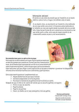 Manual de Experimentos para Preescolar




                                          Información adicional:
                                          El sonido es una onda de presión que se transmite en un medio
                                          elástico como el aire, el agua o los sólidos como el suelo.

                                          Si un objeto vibra, su movimiento se transmite a las moléculas
                                          de aire que están cerca de él. Al moverse estas moléculas en
                                          el instante se crea una región donde la presión del aire es más
                                          alta. Como las partículas de aire comunican su movimiento a las
                                          que están junto a ellas, esta zona de mayor presión (o de
                                          compresión) avanza un poco y así sucesivamente.




  Recomendaciones para su aplicación en grupo
  Para explicar al niño la manera en la que viaja el sonido se mostrará
  un sencillo ejemplo que consiste en: formar una fila y tomarse de la
  mano, de tal manera que la persona de la orilla inicie un movimiento de
  onda a la persona siguiente, y ésta a la que sigue y así sucesivamente.
  Cabe mencionar que para llegar a esta explicación es necesario fomentar o promover la búsqueda de
  información en diversas fuentes acerca del sonido y qué lo produce.

  Este experimento puede ser complementado con:
         Ø Alguna dramatización que vaya a realizar.
         Ø Sonidos (comparando con otros objetos).
         Ø Para hacer el sonido de una gallina en la narración de un cuento.
  Después de que el niño se de cuenta del sonido que se escucha (gallina), se sugiere:
         Ø Pintar el vaso de amarillo.
         Ø Pegarle plumas.
         Ø Pegarle una patitas.
         Ø Hacer un diseño con el vaso semejante al de una gallina.

                                                                               Alumnas participantes
                                                                            Claudia Edith Camargo Torres
                                                                            Alejandra Carrillo Hernández
                                                                            Yamisette Carvajal Rebolledo

                                                 9
 