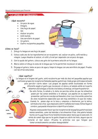 Manual de Experimentos para Preescolar

       LA LENGUA SE ORGANIZA
      LA LENGUA SE ORGANIZA
         ¿Qué necesito?
               · Un poco de agua.
               · Vinagre.
               · Una hoja de papel.
               · Sal.
               · Azúcar en polvo.
               · Café molido.                                    ar
               · Una servilleta de papel.                    Azúc
               · Un gotero.                                                                      na
                                                                                                   gr
                                                                                                     e
                                                                                               Vi
               · Cuatro recipientes pequeños.                          Café


¿Cómo se hace?
      1. Dibuja tu lengua en una hoja de papel.
        2. Coloca cada uno de los ingredientes en un recipiente: sal, azúcar en polvo, café molido y
           vinagre. Luego disuelve el azúcar, el café y la sal por separado con un poco de agua.
        3. Con la ayuda del gotero, coloca una gota de la primera solución en tu lengua.
        4. Marca sobre el dibujo la zona de la lengua que te ha permitido reconocer el sabor.
        5. Enjuaga el gotero, bebe un poco de agua y limpia la lengua con una servilleta de papel. Prueba
           con las otras soluciones.


                   ¿Qué significa?
                La lengua es el órgano del gusto, está recubierta por más de diez mil pequeñas papilas que
                 contienen grupos de receptores llamadas papilas gustativas. Cada grupo está especializado
                          para percibir cierto sabor. Los grupos de papilas están localizadas en forma
                             diferente según el gusto que reconocen: el dulce y el salado están en la parte
                               delantera de la lengua; el ácido a los lados y el amargo, en la parte posterior.
                                 De esta forma, lo salado y lo dulce se percibe antes de que los alimentos
                                   pasen por las zonas sensibles a lo amargo. Las papilas en su superficie
                                   presentan pelitos microscópicos llamados cilios. Los cilios están cubiertos
                                  de unos receptores especiales que son muy sensibles a lo que les rodea.
                                 Cuando te pones algo en la boca y empieza a disolverse con la saliva,
                                  estimula a los cilios que empiezan a emitir señales nerviosas. Éstas llegan al
                                  cerebro, que puede interpretar e identificar el sabor.
                                   Algunas cosas pueden hacer que los receptores de las papilas gustativas sean
                                   menos sensibles, como las bebidas o los alimentos fríos. Una paleta helada
                                   hecha con tu jugo favorito no tendrá el mismo sabor dulce que el zumo solo. Si
                                  antes de comer algo que no te gusta chupas un cubito de hielo, seguro que no
                                 notarás el mal sabor. ¡Prueba la próxima vez que tengas que
                                   tomar un medicamento con sabor desagradable!

                                                        13
 