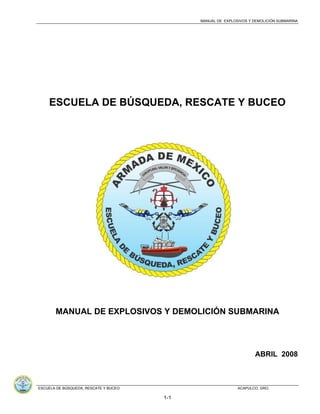 MANUAL DE EXPLOSIVOS Y DEMOLICIÓN SUBMARINA
ESCUELA DE BÚSQUEDA, RESCATE Y BUCEO ACAPULCO, GRO.
1-1
ESCUELA DE BÚSQUEDA, RESCATE Y BUCEO
MANUAL DE EXPLOSIVOS Y DEMOLICIÓN SUBMARINA
ABRIL 2008
 