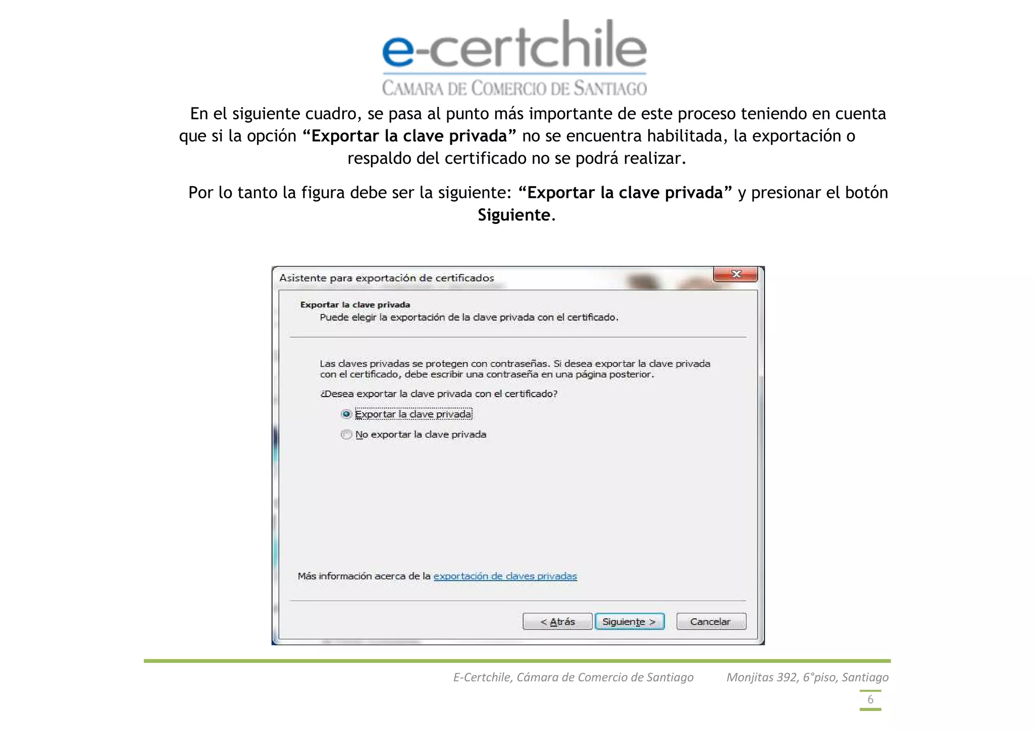 E-Certchile, Cámara de Comercio de Santiago Monjitas 392, 6°piso, Santiago
6
En el siguiente cuadro, se pasa al punto más importante de este proceso teniendo en cuenta
que si la opción “Exportar la clave privada” no se encuentra habilitada, la exportación o
respaldo del certificado no se podrá realizar.
Por lo tanto la figura debe ser la siguiente: “Exportar la clave privada” y presionar el botón
Siguiente.
 