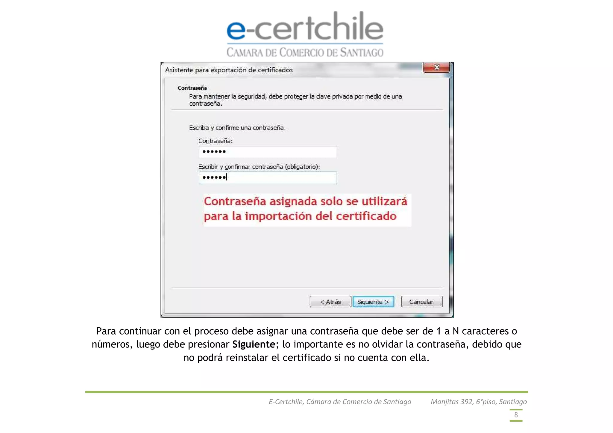 E-Certchile, Cámara de Comercio de Santiago Monjitas 392, 6°piso, Santiago
8
Para continuar con el proceso debe asignar una contraseña que debe ser de 1 a N caracteres o
números, luego debe presionar Siguiente; lo importante es no olvidar la contraseña, debido que
no podrá reinstalar el certificado si no cuenta con ella.
 