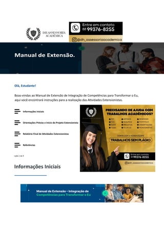 Olá, Estudante!
Boas-vindas ao Manual de Extensão de Integração de Competências para Transformar o Eu,
aqui você encontrará instruções para a realização das A vidades Extensionistas.
Informações Iniciais
Orientações Prévias e Início do Projeto Extensionista
Relatório Final de A vidades Extensionistas
Referências
Lição 1 de 4
Informações Iniciais
 