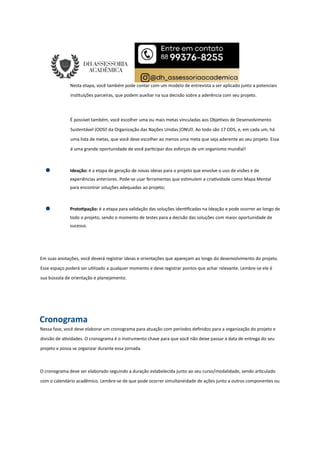 Nesta etapa, você também pode contar com um modelo de entrevista a ser aplicado junto a potenciais
ins tuições parceiras, que podem auxiliar na sua decisão sobre a aderência com seu projeto.
É possível também, você escolher uma ou mais metas vinculadas aos Obje vos de Desenvolvimento
Sustentável (ODS da Organização das Nações Unidas (ONU. Ao todo são 17 ODS, e, em cada um, há
uma lista de metas, que você deve escolher ao menos uma meta que seja aderente ao seu projeto. Essa
é uma grande oportunidade de você par cipar dos esforços de um organismo mundial!
Ideação: é a etapa de geração de novas ideias para o projeto que envolve o uso de visões e de
experiências anteriores. Pode-se usar ferramentas que es mulem a cria vidade como Mapa Mental
para encontrar soluções adequadas ao projeto;
Proto pação: é a etapa para validação das soluções iden ﬁcadas na Ideação e pode ocorrer ao longo de
todo o projeto, sendo o momento de testes para a decisão das soluções com maior oportunidade de
sucesso.
Em suas anotações, você deverá registrar ideias e orientações que apareçam ao longo do desenvolvimento do projeto.
Esse espaço poderá ser u lizado a qualquer momento e deve registrar pontos que achar relevante. Lembre-se ele é
sua bússola de orientação e planejamento.
Cronograma
Nessa fase, você deve elaborar um cronograma para atuação com períodos deﬁnidos para a organização do projeto e
divisão de a vidades. O cronograma é o instrumento chave para que você não deixe passar a data de entrega do seu
projeto e possa se organizar durante essa jornada.
O cronograma deve ser elaborado seguindo a duração estabelecida junto ao seu curso/modalidade, sendo ar culado
com o calendário acadêmico. Lembre-se de que pode ocorrer simultaneidade de ações junto a outros componentes ou
 
