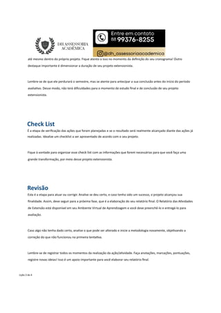 até mesmo dentro do próprio projeto. Fique atento a isso no momento da deﬁnição do seu cronograma! Outro
destaque importante é dimensionar a duração de seu projeto extensionista.
Lembre-se de que ele perdurará o semestre, mas se atente para antecipar a sua conclusão antes do início do período
avalia vo. Desse modo, não terá diﬁculdades para o momento de estudo ﬁnal e de conclusão de seu projeto
extensionista.
Check List
É a etapa de veriﬁcação das ações que foram planejadas e se o resultado será realmente alcançado diante das ações já
realizadas. Idealize um checklist a ser apresentado de acordo com o seu projeto.
Fique à vontade para organizar esse check list com as informações que forem necessárias para que você faça uma
grande transformação, por meio desse projeto extensionista.
Revisão
Esta é a etapa para atuar ou corrigir. Analise se deu certo, e caso tenha sido um sucesso, o projeto alcançou sua
ﬁnalidade. Assim, deve seguir para a próxima fase, que é a elaboração do seu relatório ﬁnal. O Relatório das A vidades
de Extensão está disponível em seu Ambiente Virtual de Aprendizagem e você deve preenchê-lo e entregá-lo para
avaliação.
Caso algo não tenha dado certo, analise o que pode ser alterado e inicie a metodologia novamente, obje vando a
correção do que não funcionou na primeira tenta va.
Lembre-se de registrar todos os momentos da realização da ação/a vidade. Faça anotações, marcações, pontuações,
registre novas ideias! Isso é um apoio importante para você elaborar seu relatório ﬁnal.
Lição 3 de 4
 