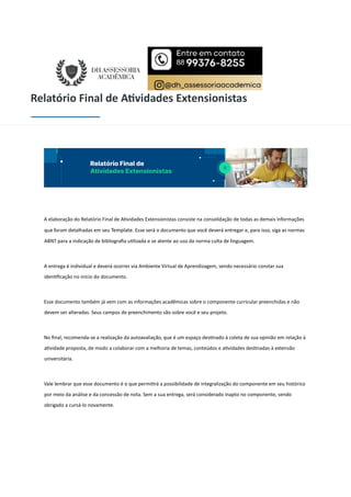 Relatório Final de A vidades Extensionistas
A elaboração do Relatório Final de A vidades Extensionistas consiste na consolidação de todas as demais informações
que foram detalhadas em seu Template. Esse será o documento que você deverá entregar e, para isso, siga as normas
ABNT para a indicação de bibliograﬁa u lizada e se atente ao uso da norma culta de linguagem.
A entrega é individual e deverá ocorrer via Ambiente Virtual de Aprendizagem, sendo necessário constar sua
iden ﬁcação no início do documento.
Esse documento também já vem com as informações acadêmicas sobre o componente curricular preenchidas e não
devem ser alteradas. Seus campos de preenchimento são sobre você e seu projeto.
No ﬁnal, recomenda-se a realização da autoavaliação, que é um espaço des nado à coleta de sua opinião em relação à
a vidade proposta, de modo a colaborar com a melhoria de temas, conteúdos e a vidades des nadas à extensão
universitária.
Vale lembrar que esse documento é o que permi rá a possibilidade de integralização do componente em seu histórico
por meio da análise e da concessão de nota. Sem a sua entrega, será considerado inapto no componente, sendo
obrigado a cursá-lo novamente.
 