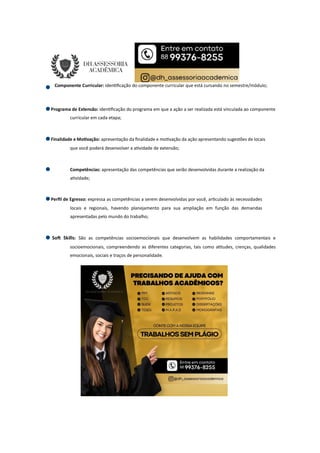 Componente Curricular: iden ﬁcação do componente curricular que está cursando no semestre/módulo;
Programa de Extensão: iden ﬁcação do programa em que a ação a ser realizada está vinculada ao componente
curricular em cada etapa;
Finalidade e Mo vação: apresentação da ﬁnalidade e mo vação da ação apresentando sugestões de locais
que você poderá desenvolver a a vidade de extensão;
Competências: apresentação das competências que serão desenvolvidas durante a realização da
a vidade;
Perﬁl de Egresso: expressa as competências a serem desenvolvidas por você, ar culado às necessidades
locais e regionais, havendo planejamento para sua ampliação em função das demandas
apresentadas pelo mundo do trabalho;
So Skills: São as competências socioemocionais que desenvolvem as habilidades comportamentais e
socioemocionais, compreendendo as diferentes categorias, tais como a tudes, crenças, qualidades
emocionais, sociais e traços de personalidade.
 