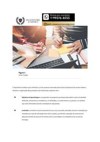 Figura 1
Fonte: Freepik
É importante considerar que a extensão é um dos aspectos valorizados pelo cenário empresarial do mundo moderno.
Portanto, a organização dessa proposta é permeada pelos seguintes itens:
Obje vos de Aprendizagem: correspondem ao propósito que deseja desenvolver a par r da a vidade
idealizada, ar culando as competências, as habilidades, os conhecimentos, as a tudes e os métodos
que serão es mulados durante a realização de cada projeto;
Conteúdos: consistem nos temas previstos em seu curso, que serão ar culados durante a realização das
a vidades por meio da ar culação entre teoria e prá ca, permi ndo a aplicação do conhecimento
adquirido durante seu percurso forma vo junto à comunidade e às competências de sua área de
formação;
 